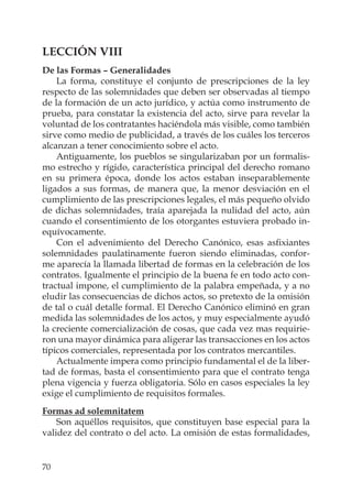 70
LECCIÓN VIII
De las Formas – Generalidades
La forma, constituye el conjunto de prescripciones de la ley
respecto de las solemnidades que deben ser observadas al tiempo
de la formación de un acto jurídico, y actúa como instrumento de
prueba, para constatar la existencia del acto, sirve para revelar la
voluntad de los contratantes haciéndola más visible, como también
sirve como medio de publicidad, a través de los cuáles los terceros
alcanzan a tener conocimiento sobre el acto.
Antiguamente, los pueblos se singularizaban por un formalis-
mo estrecho y rígido, característica principal del derecho romano
en su primera época, donde los actos estaban inseparablemente
ligados a sus formas, de manera que, la menor desviación en el
cumplimiento de las prescripciones legales, el más pequeño olvido
de dichas solemnidades, traía aparejada la nulidad del acto, aún
cuando el consentimiento de los otorgantes estuviera probado in-
equívocamente.
Con el advenimiento del Derecho Canónico, esas asﬁxiantes
solemnidades paulatinamente fueron siendo eliminadas, confor-
me aparecía la llamada libertad de formas en la celebración de los
contratos. Igualmente el principio de la buena fe en todo acto con-
tractual impone, el cumplimiento de la palabra empeñada, y a no
eludir las consecuencias de dichos actos, so pretexto de la omisión
de tal o cuál detalle formal. El Derecho Canónico eliminó en gran
medida las solemnidades de los actos, y muy especialmente ayudó
la creciente comercialización de cosas, que cada vez mas requirie-
ron una mayor dinámica para aligerar las transacciones en los actos
típicos comerciales, representada por los contratos mercantiles.
Actualmente impera como principio fundamental el de la liber-
tad de formas, basta el consentimiento para que el contrato tenga
plena vigencia y fuerza obligatoria. Sólo en casos especiales la ley
exige el cumplimiento de requisitos formales.
Formas ad solemnitatem
Son aquéllos requisitos, que constituyen base especial para la
validez del contrato o del acto. La omisión de estas formalidades,
 