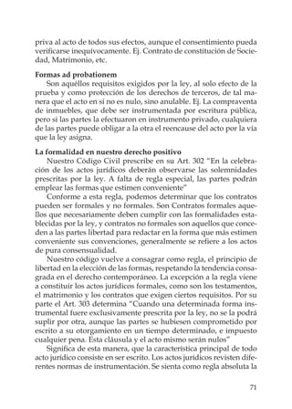 71
priva al acto de todos sus efectos, aunque el consentimiento pueda
veriﬁcarse inequívocamente. Ej. Contrato de constitución de Socie-
dad, Matrimonio, etc.
Formas ad probationem
Son aquéllos requisitos exigidos por la ley, al solo efecto de la
prueba y como protección de los derechos de terceros, de tal ma-
nera que el acto en sí no es nulo, sino anulable. Ej. La compraventa
de inmuebles, que debe ser instrumentada por escritura pública,
pero si las partes la efectuaron en instrumento privado, cualquiera
de las partes puede obligar a la otra el reencause del acto por la vía
que la ley asigna.
La formalidad en nuestro derecho positivo
Nuestro Código Civil prescribe en su Art. 302 “En la celebra-
ción de los actos jurídicos deberán observarse las solemnidades
prescritas por la ley. A falta de regla especial, las partes podrán
emplear las formas que estimen conveniente”
Conforme a esta regla, podemos determinar que los contratos
pueden ser formales y no formales. Son Contratos formales aque-
llos que necesariamente deben cumplir con las formalidades esta-
blecidas por la ley, y contratos no formales son aquellos que conce-
den a las partes libertad para redactar en la forma que más estimen
conveniente sus convenciones, generalmente se reﬁere a los actos
de pura consensualidad.
Nuestro código vuelve a consagrar como regla, el principio de
libertad en la elección de las formas, respetando la tendencia consa-
grada en el derecho contemporáneo. La excepción a la regla viene
a constituir los actos jurídicos formales, como son los testamentos,
el matrimonio y los contratos que exigen ciertos requisitos. Por su
parte el Art. 303 determina “Cuando una determinada forma ins-
trumental fuere exclusivamente prescrita por la ley, no se la podrá
suplir por otra, aunque las partes se hubiesen comprometido por
escrito a su otorgamiento en un tiempo determinado, e impuesto
cualquier pena. Esta cláusula y el acto mismo serán nulos”
Signiﬁca de esta manera, que la característica principal de todo
acto jurídico consiste en ser escrito. Los actos jurídicos revisten dife-
rentes normas de instrumentación. Se sienta como regla absoluta la
 
