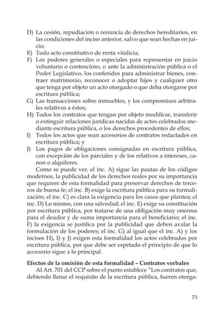 73
D) La cesión, repudiación o renuncia de derechos hereditarios, en
las condiciones del inciso anterior, salvo que sean hechas en jui-
cio;
E) Todo acto constitutivo de renta vitalicia;
F) Los poderes generales o especiales para representar en juicio
voluntario o contencioso, o ante la administración pública o el
Poder Legislativo, los conferidos para administrar bienes, con-
traer matrimonio, reconocer o adoptar hijos y cualquier otro
que tenga por objeto un acto otorgado o que deba otorgarse por
escritura pública;
G) Las transacciones sobre inmuebles, y los compromisos arbitra-
les relativos a éstos;
H) Todos los contratos que tengan por objeto modiﬁcar, transferir
o extinguir relaciones jurídicas nacidas de actos celebrados me-
diante escritura pública, o los derechos procedentes de ellos;
I) Todos los actos que sean accesorios de contratos redactados en
escritura pública; y
J) Los pagos de obligaciones consignadas en escritura pública,
con excepción de los parciales y de los relativos a intereses, ca-
non o alquileres.
Como se puede ver, el inc. A) sigue las pautas de los códigos
modernos, la publicidad de los derechos reales por su importancia
que requiere de esta formalidad para preservar derechos de terce-
ros de buena fe; el inc. B) exige la escritura pública para su formali-
zación; el inc. C) es clara la exigencia para los casos que plantea; el
inc. D) Lo mismo, con una salvedad; el inc. E) exige su constitución
por escritura pública, por tratarse de una obligación muy onerosa
para el deudor y de suma importancia para el beneﬁciario; el inc.
F) la exigencia se justiﬁca por la publicidad que deben avalar la
formulación de los poderes; el inc. G) al igual que el inc. A) y los
incisos H), I) y J) exigen esta formalidad los actos celebrados por
escritura pública, por que debe ser espetado el principio de que lo
accesorio sigue a lo principal.
Efectos de la omisión de esta formalidad – Contratos verbales
Al Art. 701 del CCP sobre el punto establece “Los contratos que,
debiendo llenar el requisito de la escritura pública, fueren otorga-
 