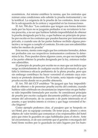 75
económicos. Así mismo establece la norma, que los contratos que
reúnan estas condiciones solo admite la prueba instrumental y no
la testiﬁcal. La exigencia de la prueba de los contratos, tiene como
ﬁn la salvaguarda de la certeza y seguridad en las transacciones.
El Art. 704 dice “Los contratos que tengan una forma determi-
nada por las leyes no se juzgarán probados si no revistieren la for-
ma prescrita, a no ser que hubiese habido imposibilidad de obtener
la prueba designada por la ley, o que hubiese un principio de prue-
ba por escrito en los contratos que pueden hacerse por instrumento
privado, o cuando una de las partes hubiese recibido alguna pres-
tación y se negare a cumplir el contrato. En este caso son admisibles
todos los medios de prueba”
Esta norma, sienta como regla que los contratos formales, deben
ser probados con sus respectivos instrumentos conforme lo deter-
mina la ley. Pero pueden darse algunos casos, en que sea imposible
a las partes obtener la prueba designada por la ley, entonces todas
son admisibles.
El principio de prueba por escrito no es mas que un indicio que
surge accidentalmente de cualquier escrito del adversario al que le
falta la intrínseca eﬁcacia probatoria de la plena prueba, pero que
sin embargo contribuye ha hacer verosímil el contrato cuya exis-
tencia se pretende demostrar. Por lo tanto, sería injusto exigir una
prueba escrita donde no es posible obtenerla.
El Art. 705 del CCP establece “Se juzgará que hay imposibili-
dad de obtener o de presentar prueba escrita del contrato, cuando
hubiese sido celebrado en circunstancias imprevistas en que hubie-
se sido imposible formularlo por escrito. Se considerará principio
de prueba por escrito cualquier documento público o privado que
emane del adversario, de su causante o de parte interesada en el
asunto, o que tendría interés si viviera y que haga verosímil el he-
cho litigioso”
Como ejemplo podemos citar, al pasajero que se hospeda en
un Hotel, por su equipaje corriente. De tener joyas, dinero u otros
objetos de valor tendrá que comunicar a los responsables del hotel
para que éstos lo guarden en cajas habilitadas para el efecto. Ante
tal circunstancia, es de uso corriente que el gerente o encargado del
hotel ﬁrme recibos por lo guardado en tales lugares por los hués-
 