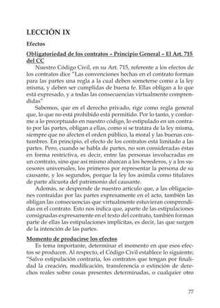 77
LECCIÓN IX
Efectos
Obligatoriedad de los contratos – Principio General – El Art. 715
del CC
Nuestro Código Civil, en su Art. 715, referente a los efectos de
los contratos dice “Las convenciones hechas en el contrato forman
para las partes una regla a la cual deben someterse como a la ley
misma, y deben ser cumplidas de buena fe. Ellas obligan a lo que
está expresado, y a todas las consecuencias virtualmente compren-
didas”
Sabemos, que en el derecho privado, rige como regla general
que, lo que no está prohibido está permitido. Por lo tanto, y confor-
me a lo preceptuado en nuestro código, lo estipulado en un contra-
to por las partes, obligan a ellas, como si se tratara de la ley misma,
siempre que no afecten el orden público, la moral y las buenas cos-
tumbres. En principio, el efecto de los contratos está limitado a las
partes. Pero, cuando se habla de partes, no son consideradas éstas
en forma restrictiva, es decir, entre las personas involucradas en
un contrato, sino que así mismo abarcan a los herederos, y a los su-
cesores universales, los primeros por representar la persona de su
causante, y los segundos, porque la ley los asimila como titulares
de parte alícuota del patrimonio del causante.
Además, se desprende de nuestro artículo que, a las obligacio-
nes contraídas por las partes expresamente en el acto, también las
obligan las consecuencias que virtualmente estuvieran comprendi-
das en el contrato. Esto nos indica que, aparte de las estipulaciones
consignadas expresamente en el texto del contrato, también forman
parte de ellas las estipulaciones implícitas, es decir, las que surgen
de la intención de las partes.
Momento de producirse los efectos
Es tema importante, determinar el momento en que esos efec-
tos se producen. Al respecto, el Código Civil establece lo siguiente;
“Salvo estipulación contraria, los contratos que tengan por ﬁnali-
dad la creación, modiﬁcación, transferencia o extinción de dere-
chos reales sobre cosas presentes determinadas, o cualquier otro
 