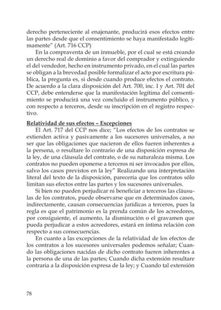 78
derecho perteneciente al enajenante, producirá esos efectos entre
las partes desde que el consentimiento se haya manifestado legíti-
mamente” (Art. 716 CCP)
En la compraventa de un inmueble, por el cual se está creando
un derecho real de dominio a favor del comprador y extinguiendo
el del vendedor, hecho en instrumento privado, en el cual las partes
se obligan a la brevedad posible formalizar el acto por escritura pú-
blica, la pregunta es, si desde cuando produce efectos el contrato.
De acuerdo a la clara disposición del Art. 700, inc. I y Art. 701 del
CCP, debe entenderse que la manifestación legítima del consenti-
miento se producirá una vez concluido el instrumento público, y
con respecto a terceros, desde su inscripción en el registro respec-
tivo.
Relatividad de sus efectos – Excepciones
El Art. 717 del CCP nos dice; “Los efectos de los contratos se
extienden activa y pasivamente a los sucesores universales, a no
ser que las obligaciones que nacieron de ellos fueren inherentes a
la persona, o resultare lo contrario de una disposición expresa de
la ley, de una cláusula del contrato, o de su naturaleza misma. Los
contratos no pueden oponerse a terceros ni ser invocados por ellos,
salvo los casos previstos en la ley” Realizando una interpretación
literal del texto de la disposición, parecería que los contratos sólo
limitan sus efectos entre las partes y los sucesores universales.
Si bien no pueden perjudicar ni beneﬁciar a terceros las cláusu-
las de los contratos, puede observarse que en determinados casos,
indirectamente, causan consecuencias jurídicas a terceros, pues la
regla es que el patrimonio es la prenda común de los acreedores,
por consiguiente, el aumento, la disminución o el gravamen que
pueda perjudicar a estos acreedores, estará en íntima relación con
respecto a sus consecuencias.
En cuanto a las excepciones de la relatividad de los efectos de
los contratos a los sucesores universales podemos señalar; Cuan-
do las obligaciones nacidas de dicho contrato fueren inherentes a
la persona de una de las partes; Cuando dicha extensión resultare
contraria a la disposición expresa de la ley; y Cuando tal extensión
 