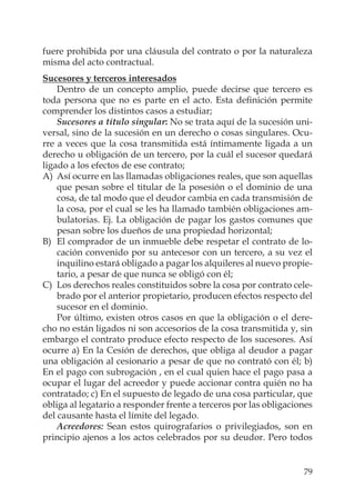 79
fuere prohibida por una cláusula del contrato o por la naturaleza
misma del acto contractual.
Sucesores y terceros interesados
Dentro de un concepto amplio, puede decirse que tercero es
toda persona que no es parte en el acto. Esta deﬁnición permite
comprender los distintos casos a estudiar;
Sucesores a título singular: No se trata aquí de la sucesión uni-
versal, sino de la sucesión en un derecho o cosas singulares. Ocu-
rre a veces que la cosa transmitida está íntimamente ligada a un
derecho u obligación de un tercero, por la cuál el sucesor quedará
ligado a los efectos de ese contrato;
A) Así ocurre en las llamadas obligaciones reales, que son aquellas
que pesan sobre el titular de la posesión o el dominio de una
cosa, de tal modo que el deudor cambia en cada transmisión de
la cosa, por el cual se les ha llamado también obligaciones am-
bulatorias. Ej. La obligación de pagar los gastos comunes que
pesan sobre los dueños de una propiedad horizontal;
B) El comprador de un inmueble debe respetar el contrato de lo-
cación convenido por su antecesor con un tercero, a su vez el
inquilino estará obligado a pagar los alquileres al nuevo propie-
tario, a pesar de que nunca se obligó con él;
C) Los derechos reales constituidos sobre la cosa por contrato cele-
brado por el anterior propietario, producen efectos respecto del
sucesor en el dominio.
Por último, existen otros casos en que la obligación o el dere-
cho no están ligados ni son accesorios de la cosa transmitida y, sin
embargo el contrato produce efecto respecto de los sucesores. Así
ocurre a) En la Cesión de derechos, que obliga al deudor a pagar
una obligación al cesionario a pesar de que no contrató con él; b)
En el pago con subrogación , en el cual quien hace el pago pasa a
ocupar el lugar del acreedor y puede accionar contra quién no ha
contratado; c) En el supuesto de legado de una cosa particular, que
obliga al legatario a responder frente a terceros por las obligaciones
del causante hasta el límite del legado.
Acreedores: Sean estos quirografarios o privilegiados, son en
principio ajenos a los actos celebrados por su deudor. Pero todos
 
