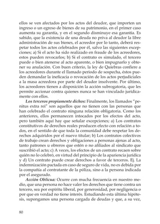 80
ellos se ven afectados por los actos del deudor, que importen un
ingreso o un egreso de bienes de su patrimonio, en el primer caso
aumenta su garantía, y en el segundo disminuye esa garantía. Es
sabido, que la existencia de una deuda no priva al deudor la libre
administración de sus bienes, el acreedor por lo tanto, deberá res-
petar todos los actos celebrados por él, salvo las siguientes excep-
ciones; a) Si el acto ha sido realizado en fraude de los acreedores,
estos pueden revocarlos; b) Si el contrato es simulado, el tercero
puede o bien atenerse al acto aparente, o bien impugnarlo y obte-
ner su anulación. Con buen criterio, la ley de Quiebras conﬁere a
los acreedores durante el llamado periodo de sospecha, éstos pue-
den demandar la ineﬁcacia o revocación de los actos perjudiciales
a la masa acreedora por parte del deudor insolvente. Por último,
los acreedores tienen a disposición la acción subrogatoria, que les
permite accionar contra quienes nunca se han vinculado jurídica-
mente con ellos.
Los terceros propiamente dichos: Finalmente, los llamados “pe-
nitus extra rei” son aquellos que no tienen con las personas que
han celebrado el contrato ninguna relación obligatoria. Como los
anteriores, ellos permanecen intocados por los efectos del acto,
pero también aquí hay que señalar excepciones; a) Los contratos
constitutivos de derechos reales producen efecto con relación a to-
dos, en el sentido de que toda la comunidad debe respetar los de-
rechos adquiridos por el nuevo titular; b) Los contratos colectivos
de trabajo crean derechos y obligaciones a personas ajenas al acto,
tanto patrones u obreros que estén o no aﬁliados al sindicato que
suscribió el acto; c) A veces, los efectos de un contrato recaen sobre
quién no lo celebró, en virtud del principio de la apariencia jurídica
y d) Un contrato puede crear derechos a favor de terceros. Ej. La
indemnización pactada en caso de seguro de vida, no es debida por
la compañía al contratante de la póliza, sino a la persona indicada
por el asegurado.
Acción Oblicua: Ocurre con mucha frecuencia en nuestro me-
dio, que una persona no hace valer los derechos que tiene contra un
tercero, sea por espíritu liberal, por generosidad, por negligencia o
por que en verdad no tiene interés. Estudiando esta última hipóte-
sis, supongamos una persona cargada de deudas y que, a su vez,
 