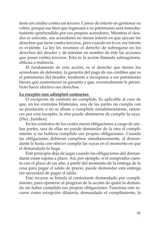 81
tiene un crédito contra un tercero. Carece de interés en gestionar su
cobro, porque ese bien que ingresará a su patrimonio será inmedia-
tamente aprehendido por sus propios acreedores. Mientras el deu-
dor es solvente, sus acreedores no tienen interés en que ejecute los
derechos que tiene contra terceros, pero cuando no lo es, ese interés
es evidente. La ley les reconoce el derecho de subrogarse en los
derechos del deudor y de intentar en nombre de éste las acciones
que posee contra terceros. Esta es la acción llamada subrogatoria,
oblicua o indirecta.
El fundamento de esta acción, es el derecho que tienen los
acreedores de defender, la garantía del pago de sus créditos que es
el patrimonio del deudor, tendiente a incorporar a ese patrimonio
bienes que aumentaran su garantía y que, eventualmente le permi-
tirán hacer efectivo sus derechos.
La exceptio non adimpleti contractus
O excepción de contrato no cumplido. Es aplicable al caso de
que, en los contratos bilaterales, una de las partes no cumpla con
su prestación o no se allane a cumplirla simultáneamente, enton-
ces por esta exceptio, la otra puede abstenerse de cumplir la suya.
(Dicc. Jurídico)
En los contratos de los cuales nacen obligaciones a cargo de am-
bas partes, una de ellas no puede demandar de la otra el cumpli-
miento si no hubiera cumplido sus propias obligaciones. Cuando
las obligaciones debieran cumplirse simultáneamente, al deman-
dante le basta con ofrecer cumplir las suyas en el momento en que
el demandado lo haga.
Este principio deja de jugar cuando las obligaciones del deman-
dante están sujetas a plazo. Así, por ejemplo, si el comprador cuen-
ta con el plazo de un año, a partir del momento de la entrega de la
cosa para pagar el saldo de precio, puede demandar esta entrega
sin necesidad de pagar el saldo.
Este recurso se brinda al contratante demandado por cumpli-
miento, para oponerse al progreso de la acción de quién lo deman-
da sin haber cumplido sus propias obligaciones. Funciona este re-
curso como excepción dilatoria, demandado el cumplimiento, la
 