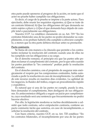 82
otra parte puede oponerse al progreso de la acción, en tanto que el
actor no pruebe haber cumplido sus obligaciones.
Es decir, el cargo de la prueba se impone a la parte actora. Para
ejercitarlo, debe reunir los requisitos siguientes; a) Que se trate de
un contrato bilateral; b) Que las obligaciones del que demanda no
estén sujetas a plazo y c) Que el que demanda haya dejado de cum-
plir total o parcialmente sus obligaciones.
Nuestro CCP. Lo establece claramente en su Art. 719 “En los
contratos bilaterales una de las partes no podrá demandar su cum-
plimiento, si no probare haberlo ella cumplido u ofreciere cumplir-
lo, a menos que la otra parte debiera efectuar antes su prestación.
Pacto comisorio
Se llama de esta manera a la cláusula que permite a los contra-
tantes reclamar la resolución del contrato cuando una de ellas no
ha cumplido con las obligaciones a su cargo.
En el derecho romano, el principio era que las partes sólo po-
dían reclamar el cumplimiento del contrato, por lo que sólo cuando
las partes pactaban la “lex comisoria” podían pedir la resolución
del contrato.
En el derecho canónico, con el propósito de asegurar más enér-
gicamente el respeto por los compromisos contraídos, había auto-
rizado a pedir la resolución en caso de incumplimiento. La utilidad
de este recurso resulta en nuestros días evidentes. La agilidad de
los negocios, la ﬂuidez del tráﬁco, exigen un procedimiento rápido
y expeditivo.
Es natural que si una de las partes no cumple, pueda la otra,
bien demandar el cumplimiento, bien desligarse de sus obligacio-
nes. Es antieconómico obligarla a seguir un juicio por cumplimien-
to, cuyo resultado será una sentencia que frecuentemente no podrá
hacerse efectivo.
Por ello, la legislación moderna se inclina decididamente a ad-
mitir que todo contrato, salvo estipulación contraria, contiene un
pacto comisorio tácito que autoriza, en caso de incumplimiento, a
solicitar la resolución del contrato.
Con buen criterio, nuestro CCP, en su Art. 725 establece “En
los contratos bilaterales, el incumplimiento por una de las partes
 