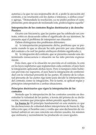 83
autoriza a la que no sea responsable de él, a pedir la ejecución del
contrato, o su resolución con los daños e intereses, o ambas cosas”
y agrega, “Demandada la resolución, ya no podrá pedirse el cum-
plimiento, pero después de reclamado este, podrá exigirse aquella”
Interpretación de los contratos Reglas doctrinarias y de derecho
Positivo
Ocurre con frecuencia, que las partes que ha celebrado un con-
trato, estén en desacuerdo sobre el signiﬁcado de sus términos. Se
presenta aquí el problema de interpretar sus cláusulas.
Deben distinguirse dos problemas diferentes;
a) la interpretación propiamente dicha, problema que se pre-
senta cuando lo que se discute ha sido previsto por una cláusula
del contrato a la cuál las partes atribuyen distinto signiﬁcado; y,
b) la integración del contrato, que se presenta cuando una de-
terminada consecuencia o situación no ha sido prevista expresa-
mente.
Esta claro, que si la situación no prevista en el contrato, lo está
en las leyes supletorias que reglamentan cada contrato, el juez hará
la integración aplicando dichas leyes. Pero si tampoco éstas hubie-
ran previsto ese supuesto, el juez hará la integración de conformi-
dad con la voluntad presunta de las partes. El criterio de la volun-
tad presunta de las partes rige tanto para decidir la interpretación
del contrato, como su integración. Por lo tanto, se aplican reglas y
principios interpretativos a ambas situaciones.
Principios doctrinarios que rigen la interpretación de los
contratos
Sentado que la interpretación de los contratos consiste en des-
entrañar la voluntad de las partes, a través del prisma de su decla-
ración, veremos que principios deben presidir aquella tarea;
La buena fe: El principio fundamental en esta materia es que
las declaraciones de voluntad deben interpretarse de buena fe. Sig-
niﬁca esto que, el hombre cree y confía que una declaración de vo-
luntad sufrirá en un caso concreto sus efectos usuales, los mismos
que ordinaria y normalmente ha producido en casos iguales.
 
