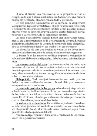 84
El juez, al dirimir una controversia, debe preguntarse cuál es
el signiﬁcado que hubiera atribuido a su declaración, una persona
honorable y correcta, obrando con cuidado y previsión.
De este principio fundamental de la buena fe, se desprenden
las siguientes reglas interpretativas. El juez no debe ceñirse estricta
y ciegamente al signiﬁcado técnico jurídico de las palabras usadas.
Muchas veces se emplean impropiamente ciertos términos por ig-
norancia a veces común, de su signiﬁcado jurídico.
Los usos y costumbres sociales tienen una importancia funda-
mental en la interpretación de la declaración de voluntad, porque
al emitir una declaración de voluntad se entiende darle el signiﬁca-
do que normalmente tiene en ese medio y en ese momento.
Las cláusulas de una declaración de voluntad no deben inter-
pretarse aisladamente, sino de acuerdo con su contexto general.
La buena fe en los negocios jurídicos impone la obligación de
hablar claro. Habiendo ambigüedad, debe buscarse la intención co-
mún.
Las circunstancias del caso: Las circunstancias de hecho que
formaron el clima en el que se emitió la declaración de voluntad,
tienen importancia decisiva en su interpretación. Las mismas pala-
bras, idéntica conducta, tienen un signiﬁcado totalmente distinto,
si las circunstancias diﬁeren.
El ﬁn práctico: Todo acto jurídico se realiza con un ﬁn práctico.
En las controversias llevadas ante un tribunal, el ﬁn práctico es casi
siempre de orden económico.
La conducta posterior de las partes: Abundante jurisprudencia
sobre la materia, ha llevado a establecer que la conducta posterior
de las partes es de vital importancia en la interpretación de los con-
tratos. En efecto, con ellas las partes han revelado inequívocamente
cuál es el resultado y alcance del contrato.
La naturaleza del contrato: Es también importante considerar
la naturaleza jurídica del contrato celebrado. En los casos dudo-
sos ella permite decidir el sentido de la interpretación y, por consi-
guiente, los efectos jurídicos del acto
Nuestro código, resume el tema de interpretación de los contra-
tos en los siguientes artículos;
 