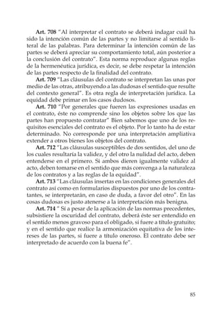 85
Art. 708 “Al interpretar el contrato se deberá indagar cuál ha
sido la intención común de las partes y no limitarse al sentido li-
teral de las palabras. Para determinar la intención común de las
partes se deberá apreciar su comportamiento total, aún posterior a
la conclusión del contrato”. Esta norma reproduce algunas reglas
de la hermenéutica jurídica, es decir, se debe respetar la intención
de las partes respecto de la ﬁnalidad del contrato.
Art. 709 “Las cláusulas del contrato se interpretan las unas por
medio de las otras, atribuyendo a las dudosas el sentido que resulte
del contexto general”. Es otra regla de interpretación jurídica. La
equidad debe primar en los casos dudosos.
Art. 710 “Por generales que fueren las expresiones usadas en
el contrato, éste no comprende sino los objetos sobre los que las
partes han propuesto contratar” Bien sabemos que uno de los re-
quisitos esenciales del contrato es el objeto. Por lo tanto ha de estar
determinado. No corresponde por una interpretación ampliativa
extender a otros bienes los objetos del contrato.
Art. 712 “Las cláusulas susceptibles de dos sentidos, del uno de
los cuales resultaría la validez, y del otro la nulidad del acto, deben
entenderse en el primero. Si ambos dieren igualmente validez al
acto, deben tomarse en el sentido que más convenga a la naturaleza
de los contratos y a las reglas de la equidad”.
Art. 713 “Las cláusulas insertas en las condiciones generales del
contrato así como en formularios dispuestos por uno de los contra-
tantes, se interpretarán, en caso de duda, a favor del otro”. En las
cosas dudosas es justo atenerse a la interpretación más benigna.
Art. 714 “ Sí a pesar de la aplicación de las normas precedentes,
subsistiere la oscuridad del contrato, deberá éste ser entendido en
el sentido menos gravoso para el obligado, si fuere a título gratuito;
y en el sentido que realice la armonización equitativa de los inte-
reses de las partes, si fuere a título oneroso. El contrato debe ser
interpretado de acuerdo con la buena fe”.
 