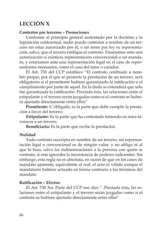 86
LECCIÓN X
Contratos por terceros – Prenociones
Conforme al principio general sustentado por la doctrina y la
legislación contractual, nadie puede contratar a nombre de un ter-
cero sin estar autorizado por él, o sin tener por ley su representa-
ción, salvo, que el tercero ratiﬁque el contrato. Estaríamos ante una
autorización si existiera representación convencional o un manda-
to, y estaríamos ante una representación legal en el caso de repre-
sentantes necesarios, como el caso del tutor o curador.
El Art. 730 del CCP establece “El contrato celebrado a nom-
bre propio, por el que se promete la prestación de un tercero, será
obligatorio si el promitente hubiere garantizado la ratiﬁcación o el
cumplimiento por parte de aquel. En la duda se entenderá que solo
fue garantizada la ratiﬁcación. Prestada ésta, las relaciones entre el
estipulante y el tercero serán juzgadas como si el contrato se hubie-
ra ajustado directamente entre ellos”
Promitente: U obligado, es la parte que debe cumplir la presta-
ción a favor del tercero.
Estipulante: Es la parte que ha contratado teniendo en mira fa-
vorecer a un tercero.
Beneﬁciario: Es la parte que recibe la prestación.
Nulidad
Todo contrato suscripto en nombre de un tercero, sin represen-
tación legal o convencional es de ningún valor, y no obliga ni al
que lo hizo, salvo las indemnizaciones a la persona con quién se
contrato, si este ignoraba la inexistencia de poderes suﬁcientes. Sin
embargo, esta regla no es absoluta, en razón de que en los casos de
mandato aparente, equivalente al real, el acto es válido aunque el
mandatario hubiere actuado en forma contraria a los términos del
mandato.
Ratiﬁcación – Efectos
El Art. 730 3ra. Parte del CCP nos dice “..Prestada ésta, las re-
laciones entre el estipulante y el tercero serán juzgadas como si el
contrato se hubiere ajustado directamente entre ellos”
 