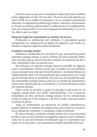 87
Para los casos en que no se cumpliere lo que haya sido asumido
como obligación, el Art. 731 nos dice “Si en el caso del artículo an-
terior (730), no se ratiﬁca la promesa o no se cumple la prestación
ofrecida, el estipulante podrá exigir daños e intereses al promiten-
te. Si éste no hubiere garantizado la ratiﬁcación o el cumplimiento,
solo será responsable si no se ha ocupado de obtenerlos, o si no se
los obtuvo por su culpa”
Situación legal del contratante en nombre de tercero
Producida la ratiﬁcación del contrato, el promitente queda
equiparado a la categoría de un gestor de negocios y por ende, so-
metido al régimen legal de dicha institución.
Contratos consigo mismo
Habíamos establecido en la lección IV que, una persona puede
contratar consigo mismo, es decir celebrar un auto-contrato. Debe-
mos recordar que la esencia de todo contrato, la existencia de dos o
más voluntades sobre un mismo acto.
Sin embargo, el contrato consigo mismo es posible en algunos
casos excepcionales. Puede ocurrir que se realice un acto jurídico,
en que una persona actúe por derecho propio y al mismo tiempo en
representación ajena. Ej. El mandatario que acepta para sí la venta
que le encargó hacer su mandante. En este caso, el mandatario esta-
ría contratando consigo mismo, pues en su calidad de mandatario,
actúa como apoderado de su mandante y al mismo tiempo lo hace
por derecho propio.
Otras veces, la persona a quién se encarga la ejecución de un
negocio, puede tener una doble representación, y en el ejercicio
simultáneo de ellas, contrata consigo mismo. Ej. Un comisionista
recibe la orden de A de comprar, y de B de vender una mercadería
al precio de plaza.
Aquí, el comisionista, en presencia de ambas coincidencias,
puede celebrar el contrato de compraventa, por reunir en su perso-
na la calidad de vendedor y comprador respectivamente.
El auto-contrato o contrato consigo mismo no es una novedad
jurídica, pues ya los romanos consignaban algunos casos similares,
como en el caso del heredero beneﬁciario que se le permitía con-
tratar con la sucesión, cuyo patrimonio estaba separado del suyo.
 