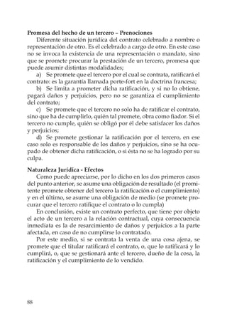 88
Promesa del hecho de un tercero – Prenociones
Diferente situación jurídica del contrato celebrado a nombre o
representación de otro. Es el celebrado a cargo de otro. En este caso
no se invoca la existencia de una representación o mandato, sino
que se promete procurar la prestación de un tercero, promesa que
puede asumir distintas modalidades;
a) Se promete que el tercero por el cual se contrata, ratiﬁcará el
contrato: es la garantía llamada porte-fort en la doctrina francesa;
b) Se limita a prometer dicha ratiﬁcación, y si no lo obtiene,
pagará daños y perjuicios, pero no se garantiza el cumplimiento
del contrato;
c) Se promete que el tercero no solo ha de ratiﬁcar el contrato,
sino que ha de cumplirlo, quién tal promete, obra como ﬁador. Si el
tercero no cumple, quién se obligó por él debe satisfacer los daños
y perjuicios;
d) Se promete gestionar la ratiﬁcación por el tercero, en ese
caso solo es responsable de los daños y perjuicios, sino se ha ocu-
pado de obtener dicha ratiﬁcación, o si ésta no se ha logrado por su
culpa.
Naturaleza Jurídica - Efectos
Como puede apreciarse, por lo dicho en los dos primeros casos
del punto anterior, se asume una obligación de resultado (el promi-
tente promete obtener del tercero la ratiﬁcación o el cumplimiento)
y en el último, se asume una obligación de medio (se promete pro-
curar que el tercero ratiﬁque el contrato o lo cumpla)
En conclusión, existe un contrato perfecto, que tiene por objeto
el acto de un tercero a la relación contractual, cuya consecuencia
inmediata es la de resarcimiento de daños y perjuicios a la parte
afectada, en caso de no cumplirse lo contratado.
Por este medio, si se contrata la venta de una cosa ajena, se
promete que el titular ratiﬁcará el contrato, o, que lo ratiﬁcará y lo
cumplirá, o, que se gestionará ante el tercero, dueño de la cosa, la
ratiﬁcación y el cumplimiento de lo vendido.
 