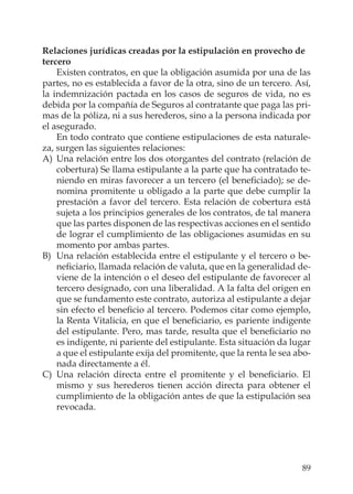 89
Relaciones jurídicas creadas por la estipulación en provecho de
tercero
Existen contratos, en que la obligación asumida por una de las
partes, no es establecida a favor de la otra, sino de un tercero. Así,
la indemnización pactada en los casos de seguros de vida, no es
debida por la compañía de Seguros al contratante que paga las pri-
mas de la póliza, ni a sus herederos, sino a la persona indicada por
el asegurado.
En todo contrato que contiene estipulaciones de esta naturale-
za, surgen las siguientes relaciones:
A) Una relación entre los dos otorgantes del contrato (relación de
cobertura) Se llama estipulante a la parte que ha contratado te-
niendo en miras favorecer a un tercero (el beneﬁciado); se de-
nomina promitente u obligado a la parte que debe cumplir la
prestación a favor del tercero. Esta relación de cobertura está
sujeta a los principios generales de los contratos, de tal manera
que las partes disponen de las respectivas acciones en el sentido
de lograr el cumplimiento de las obligaciones asumidas en su
momento por ambas partes.
B) Una relación establecida entre el estipulante y el tercero o be-
neﬁciario, llamada relación de valuta, que en la generalidad de-
viene de la intención o el deseo del estipulante de favorecer al
tercero designado, con una liberalidad. A la falta del origen en
que se fundamento este contrato, autoriza al estipulante a dejar
sin efecto el beneﬁcio al tercero. Podemos citar como ejemplo,
la Renta Vitalicia, en que el beneﬁciario, es pariente indigente
del estipulante. Pero, mas tarde, resulta que el beneﬁciario no
es indigente, ni pariente del estipulante. Esta situación da lugar
a que el estipulante exija del promitente, que la renta le sea abo-
nada directamente a él.
C) Una relación directa entre el promitente y el beneﬁciario. El
mismo y sus herederos tienen acción directa para obtener el
cumplimiento de la obligación antes de que la estipulación sea
revocada.
 
