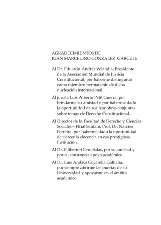 AGRADECIMIENTOS DE
JUAN MARCELINO GONZALEZ GARCETE
Al Dr. Eduardo Andrés Velandia, Presidente
de la Asociación Mundial de Justicia
Constitucional, por haberme distinguido
como miembro permanente de dicha
nucleación internacional.
Al jurista Luis Alberto Petit Guerra, por
brindarme su amistad y por haberme dado
la oportunidad de realizar obras conjuntas
sobre temas de Derecho Constitucional.
Al Director de la Facultad de Derecho y Ciencias
Sociales—Filial Santani, Prof. Dr. Narciso
Ferreira, por haberme dado la oportunidad
de ejercer la docencia en esa prestigiosa
Institución.
Al Dr. Filiberto Otero Salas, por su amistad y
por su constancia apoyo académico.
Al Dr. Luis Andres Cucarella Galliana,
por siempre abrirme las puertas de su
Universidad y apoyarme en el ámbito
académico.
 