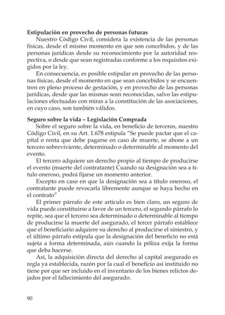 90
Estipulación en provecho de personas futuras
Nuestro Código Civil, considera la existencia de las personas
físicas, desde el mismo momento en que son concebidos, y de las
personas jurídicas desde su reconocimiento por la autoridad res-
pectiva, o desde que sean registradas conforme a los requisitos exi-
gidos por la ley.
En consecuencia, es posible estipular en provecho de las perso-
nas físicas, desde el momento en que sean concebidos y se encuen-
tren en pleno proceso de gestación, y en provecho de las personas
jurídicas, desde que las mismas sean reconocidas, salvo las estipu-
laciones efectuadas con miras a la constitución de las asociaciones,
en cuyo caso, son también válidos.
Seguro sobre la vida – Legislación Comprada
Sobre el seguro sobre la vida, en beneﬁcio de terceros, nuestro
Código Civil, en su Art. 1.678 estipula “Se puede pactar que el ca-
pital o renta que debe pagarse en caso de muerte, se abone a un
tercero sobreviviente, determinado o determinable al momento del
evento.
El tercero adquiere un derecho propio al tiempo de producirse
el evento (muerte del contratante) Cuando su designación sea a tí-
tulo oneroso, podrá ﬁjarse un momento anterior.
Excepto en caso en que la designación sea a título oneroso, el
contratante puede revocarla libremente aunque se haya hecho en
el contrato”
El primer párrafo de este artículo es bien claro, un seguro de
vida puede constituirse a favor de un tercero, el segundo párrafo lo
repite, sea que el tercero sea determinado o determinable al tiempo
de producirse la muerte del asegurado, el tercer párrafo establece
que el beneﬁciario adquiere su derecho al producirse el siniestro, y
el último párrafo estipula que la designación del beneﬁcio no está
sujeta a forma determinada, aún cuando la póliza exija la forma
que deba hacerse.
Así, la adquisición directa del derecho al capital asegurado es
regla ya establecida, razón por la cual el beneﬁcio así instituido no
tiene por que ser incluido en el inventario de los bienes relictos de-
jados por el fallecimiento del asegurado.
 
