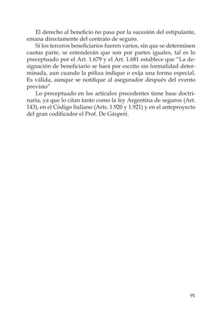 91
El derecho al beneﬁcio no pasa por la sucesión del estipulante,
emana directamente del contrato de seguro.
Si los terceros beneﬁciarios fueren varios, sin que se determinen
cuotas parte, se entenderán que son por partes iguales, tal es lo
preceptuado por el Art. 1.679 y el Art. 1.681 establece que “La de-
signación de beneﬁciario se hará por escrito sin formalidad deter-
minada, aun cuando la póliza indique o exija una forma especial.
Es válida, aunque se notiﬁque al asegurador después del evento
previsto”
Lo preceptuado en los artículos precedentes tiene base doctri-
naria, ya que lo citan tanto como la ley Argentina de seguros (Art.
143), en el Código Italiano (Arts. 1.920 y 1.921) y en el anteproyecto
del gran codiﬁcador el Prof. De Gásperi.
 