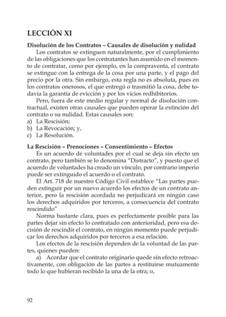 92
LECCIÓN XI
Disolución de los Contratos – Causales de disolución y nulidad
Los contratos se extinguen naturalmente, por el cumplimiento
de las obligaciones que los contratantes han asumido en el momen-
to de contratar, como por ejemplo, en la compraventa, el contrato
se extingue con la entrega de la cosa por una parte, y el pago del
precio por la otra. Sin embargo, esta regla no es absoluta, pues en
los contratos onerosos, el que entregó o trasmitió la cosa, debe to-
davía la garantía de evicción y por los vicios redhibitorios.
Pero, fuera de este medio regular y normal de disolución con-
tractual, existen otras causales que pueden operar la extinción del
contrato o su nulidad. Estas causales son:
a) La Rescisión;
b) La Revocación; y,
c) La Resolución.
La Rescisión – Prenociones – Consentimiento – Efectos
Es un acuerdo de voluntades por el cual se deja sin efecto un
contrato, pero también se lo denomina “Distracto”, y puesto que el
acuerdo de voluntades ha creado un vínculo, por contrario imperio
puede ser extinguido el acuerdo o el contrato.
El Art. 718 de nuestro Código Civil establece “Las partes pue-
den extinguir por un nuevo acuerdo los efectos de un contrato an-
terior, pero la rescisión acordada no perjudicará en ningún caso
los derechos adquiridos por terceros, a consecuencia del contrato
rescindido”
Norma bastante clara, pues es perfectamente posible para las
partes dejar sin efecto lo contratado con anterioridad, pero esa de-
cisión de rescindir el contrato, en ningún momento puede perjudi-
car los derechos adquiridos por terceros a esa relación.
Los efectos de la rescisión dependen de la voluntad de las par-
tes, quienes pueden:
a) Acordar que el contrato originario quede sin efecto retroac-
tivamente, con obligación de las partes a restituirse mutuamente
todo lo que hubieran recibido la una de la otra; o,
 