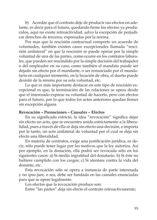93
b) Acordar que el contrato deje de producir sus efectos en ade-
lante, es decir para el futuro, quedando ﬁrme los efectos ya produ-
cidos, aquí no existe retroactividad, salvo la excepción de perjudi-
car derechos de terceros, expresadas por la norma.
Por mas que la rescisión contractual comporte un acuerdo de
voluntades, también existen casos excepcionales llamada “resci-
sión unilateral” en que la rescisión se puede operar por la simple
voluntad de una de las partes, como ocurre en los contratos labora-
les, que pueden ser rescindido por la simple decisión del trabajador
o del empleador en su caso, como también el mandato puede ser
dejado sin efecto por el mandante, o ser renunciado por el manda-
tario en cualquier momento, en la locación de obra, el dueño puede
desistir de la misma por su sola voluntad, etc.
Lo que es más importante destacar en este tipo de rescisión ex-
cepcional es que, la terminación de las relaciones se opera desde
que el interesado exprese su voluntad de hacerlo, pero con efectos
para el futuro, por lo que todos los actos anteriores quedan ﬁrmes
sin excepción alguna.
Revocación – Prenociones – Causales – Efectos
En su signiﬁcado estricto, la idea “revocación” signiﬁca dejar
sin efecto un acto, que se encuentra unida estrictamente a la libera-
lidad, pues a través de ella se deja sin efecto una decisión, e importa
por lo tanto, un acto unilateral de voluntad por el cual se deja sin
efecto una liberalidad.
En materia de contratos, exige una justiﬁcación jurídica, es de-
cir, sólo puede tener lugar por los motivos que la ley autoriza. Así
por ejemplo, en la donación, ella podrá ser revocada sólo en los
siguientes casos: a) Sí media ingratitud del donatario, b) Si éste no
hubiere cumplido con los cargos; c) Si atentare contra la vida del
donante, etc.
Esta revocación sólo se opera a instancia de parte interesada
y no ipso jure, o sea, debe ser fundada en las causales enunciadas
para que se opere legalmente.
Los efectos que la revocación produce son:
Entre “las partes” deja sin efecto el contrato retroactivamente;
 
