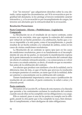 94
Con “los terceros” que adquirieron derechos sobre la cosa do-
nada, varías según las circunstancias, así: Si la revocación es por in-
gratitud del donatario, la ley protege al tercero restándole carácter
retroactivo; y, si la revocación es por incumplimiento de cargos, los
terceros son afectados por la retroactividad de la revocación.
Resolución Prenociones
Pacto Comisorio - Efectos – Prohibiciones - Legislación
Comparada
La Resolución no es el resultado de un nuevo contrato, como
ocurre en las rescisión, sino que supone la extinción del contrato
por virtud de un hecho posterior a la celebración, hecho que a ve-
ces es imputable a la otra parte, como el incumplimiento, o, puede
resultar de un hecho extraño a la voluntad de ambos, como en los
casos de ciertas condiciones resolutorias.
La Resolución de un contrato se opera ipso jure en los casos
de condiciones resolutorias, pero si su fundamento es el incumpli-
miento de una de las partes, es necesario la manifestación expresa
de la parte interesada en resolverla. La resolución del contrato deja
sin efecto el contrato retroactivamente, y su consecuencia es volver
las cosas a su estado anterior, es decir, al estado en que se encontra-
ban antes de la celebración del contrato.
Los efectos que produce son similares a los de la nulidad, con la
diferencia clara de ésta, es que el hecho que provoca la resolución
es siempre posterior al contrato, en tanto que el de la nulidad, debe
ser anterior o concomitante con la celebración del contrato.
Tienen fundamental importancia como causa o justiﬁcación de
resolución de un contrato, el pacto comisorio, la señal o arras y la
cláusula penal.
Pacto comisorio
Decíamos en la Lección IX, se llama de esta manera a la cláusula
que permite a los contratantes reclamar la resolución del contrato
cuando una de ellas no ha cumplido con las obligaciones a su cargo.
Ello es natural, pues si una de las partes no cumple con lo obli-
gado, puede la otra parte que si ha cumplido la suya, bien deman-
dar el cumplimiento, o bien desligarse de tales obligaciones.
 