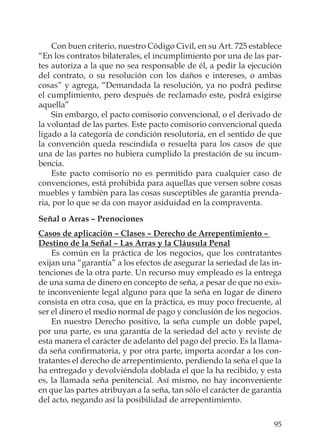 95
Con buen criterio, nuestro Código Civil, en su Art. 725 establece
“En los contratos bilaterales, el incumplimiento por una de las par-
tes autoriza a la que no sea responsable de él, a pedir la ejecución
del contrato, o su resolución con los daños e intereses, o ambas
cosas” y agrega, “Demandada la resolución, ya no podrá pedirse
el cumplimiento, pero después de reclamado este, podrá exigirse
aquella”
Sin embargo, el pacto comisorio convencional, o el derivado de
la voluntad de las partes. Este pacto comisorio convencional queda
ligado a la categoría de condición resolutoria, en el sentido de que
la convención queda rescindida o resuelta para los casos de que
una de las partes no hubiera cumplido la prestación de su incum-
bencia.
Este pacto comisorio no es permitido para cualquier caso de
convenciones, está prohibida para aquellas que versen sobre cosas
muebles y también para las cosas susceptibles de garantía prenda-
ria, por lo que se da con mayor asiduidad en la compraventa.
Señal o Arras – Prenociones
Casos de aplicación – Clases – Derecho de Arrepentimiento –
Destino de la Señal – Las Arras y la Cláusula Penal
Es común en la práctica de los negocios, que los contratantes
exijan una “garantía” a los efectos de asegurar la seriedad de las in-
tenciones de la otra parte. Un recurso muy empleado es la entrega
de una suma de dinero en concepto de seña, a pesar de que no exis-
te inconveniente legal alguno para que la seña en lugar de dinero
consista en otra cosa, que en la práctica, es muy poco frecuente, al
ser el dinero el medio normal de pago y conclusión de los negocios.
En nuestro Derecho positivo, la seña cumple un doble papel,
por una parte, es una garantía de la seriedad del acto y reviste de
esta manera el carácter de adelanto del pago del precio. Es la llama-
da seña conﬁrmatoria, y por otra parte, importa acordar a los con-
tratantes el derecho de arrepentimiento, perdiendo la seña el que la
ha entregado y devolviéndola doblada el que la ha recibido, y esta
es, la llamada seña penitencial. Así mismo, no hay inconveniente
en que las partes atribuyan a la seña, tan sólo el carácter de garantía
del acto, negando así la posibilidad de arrepentimiento.
 