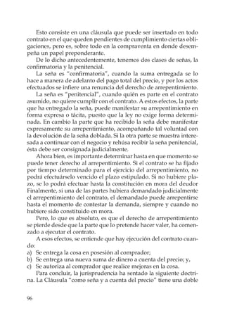 96
Esto consiste en una cláusula que puede ser insertado en todo
contrato en el que queden pendientes de cumplimiento ciertas obli-
gaciones, pero es, sobre todo en la compraventa en donde desem-
peña un papel preponderante.
De lo dicho antecedentemente, tenemos dos clases de señas, la
conﬁrmatoria y la penitencial.
La seña es “conﬁrmatoria”, cuando la suma entregada se lo
hace a manera de adelanto del pago total del precio, y por los actos
efectuados se inﬁere una renuncia del derecho de arrepentimiento.
La seña es “penitencial”, cuando quién es parte en el contrato
asumido, no quiere cumplir con el contrato. A estos efectos, la parte
que ha entregado la seña, puede manifestar su arrepentimiento en
forma expresa o tácita, puesto que la ley no exige forma determi-
nada. En cambio la parte que ha recibido la seña debe manifestar
expresamente su arrepentimiento, acompañando tal voluntad con
la devolución de la seña doblada. Si la otra parte se muestra intere-
sada a continuar con el negocio y rehúsa recibir la seña penitencial,
ésta debe ser consignada judicialmente.
Ahora bien, es importante determinar hasta en que momento se
puede tener derecho al arrepentimiento. Si el contrato se ha ﬁjado
por tiempo determinado para el ejercicio del arrepentimiento, no
podrá efectuárselo vencido el plazo estipulado. Si no hubiere pla-
zo, se lo podrá efectuar hasta la constitución en mora del deudor
Finalmente, si una de las partes hubiera demandado judicialmente
el arrepentimiento del contrato, el demandado puede arrepentirse
hasta el momento de contestar la demanda, siempre y cuando no
hubiere sido constituido en mora.
Pero, lo que es absoluto, es que el derecho de arrepentimiento
se pierde desde que la parte que lo pretende hacer valer, ha comen-
zado a ejecutar el contrato.
A esos efectos, se entiende que hay ejecución del contrato cuan-
do:
a) Se entrega la cosa en posesión al comprador;
b) Se entrega una nueva suma de dinero a cuenta del precio; y,
c) Se autoriza al comprador que realice mejoras en la cosa.
Para concluir, la jurisprudencia ha sentado la siguiente doctri-
na. La Cláusula “como seña y a cuenta del precio” tiene una doble
 