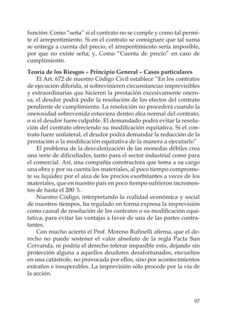 97
función: Como “seña” si el contrato no se cumple y como tal permi-
te el arrepentimiento. Si en el contrato se consignare que tal suma
se entrega a cuenta del precio, el arrepentimiento sería imposible,
por que no existe seña; y, Como “Cuenta de precio” en caso de
cumplimiento.
Teoría de los Riesgos – Principio General – Casos particulares
El Art. 672 de nuestro Código Civil establece “En los contratos
de ejecución diferida, si sobrevinieren circunstancias imprevisibles
y extraordinarias que hicieren la prestación excesivamente onero-
sa, el deudor podrá pedir la resolución de los efectos del contrato
pendiente de cumplimiento. La resolución no procederá cuando la
onerosidad sobrevenida estuviera dentro alea normal del contrato,
o si el deudor fuere culpable. El demandado podrá evitar la resolu-
ción del contrato ofreciendo su modiﬁcación equitativa. Si el con-
trato fuere unilateral, el deudor podrá demandar la reducción de la
prestación o la modiﬁcación equitativa de la manera a ejecutarlo”
El problema de la desvalorización de las monedas débiles crea
una serie de diﬁcultades, tanto para el sector industrial como para
el comercial. Así, una compañía constructora que toma a su cargo
una obra y por su cuenta los materiales, al poco tiempo comprome-
te su liquidez por el alza de los precios exorbitantes a veces de los
materiales, que en nuestro país en poco tiempo sufrieron incremen-
tos de hasta el 200 %.
Nuestro Código, interpretando la realidad económica y social
de nuestros tiempos, ha regulado en forma expresa la imprevisión
como causal de resolución de los contratos o su modiﬁcación equi-
tativa, para evitar las ventajas a favor de una de las partes contra-
tantes.
Con mucho acierto el Prof. Moreno Ruﬁnelli aﬁrma, que el de-
recho no puede sostener el valor absoluto de la regla Pacta Sun
Cervanda, ni podría el derecho tolerar impasible esto, dejando sin
protección alguna a aquellos deudores desafortunados, envueltos
en una catástrofe, no provocada por ellos, sino por acontecimientos
extraños e insuperables. La imprevisión sólo procede por la vía de
la acción.
 