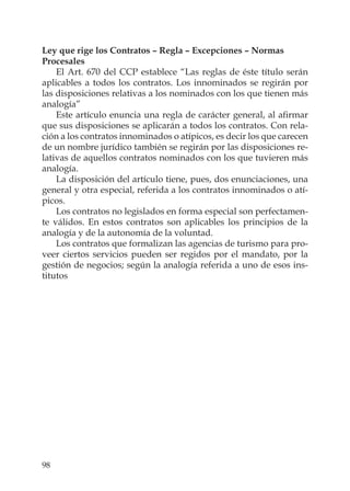 98
Ley que rige los Contratos – Regla – Excepciones – Normas
Procesales
El Art. 670 del CCP establece “Las reglas de éste título serán
aplicables a todos los contratos. Los innominados se regirán por
las disposiciones relativas a los nominados con los que tienen más
analogía”
Este artículo enuncia una regla de carácter general, al aﬁrmar
que sus disposiciones se aplicarán a todos los contratos. Con rela-
ción a los contratos innominados o atípicos, es decir los que carecen
de un nombre jurídico también se regirán por las disposiciones re-
lativas de aquellos contratos nominados con los que tuvieren más
analogía.
La disposición del artículo tiene, pues, dos enunciaciones, una
general y otra especial, referida a los contratos innominados o atí-
picos.
Los contratos no legislados en forma especial son perfectamen-
te válidos. En estos contratos son aplicables los principios de la
analogía y de la autonomía de la voluntad.
Los contratos que formalizan las agencias de turismo para pro-
veer ciertos servicios pueden ser regidos por el mandato, por la
gestión de negocios; según la analogía referida a uno de esos ins-
titutos
 