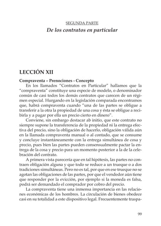 99
SEGUNDA PARTE
De los contratos en particular
LECCIÓN XII
Compraventa – Prenociones - Concepto
En los llamados “Contratos en Particular” hallamos que la
“compraventa” constituye una especie de modelo, o denominador
común de casi todos los demás contratos que carecen de un régi-
men especial. Hurgando en la legislación comparada encontramos
que, habrá compraventa cuando “una de las partes se obligue a
transferir a la otra la propiedad de una cosa y ésta se obligue a reci-
birla y a pagar por ella un precio cierto en dinero”.
Conviene, sin embargo destacar ab initio, que este contrato no
siempre supone la transferencia de la propiedad ni la entrega efec-
tiva del precio, sino la obligación de hacerlo, obligación válida aún
en la llamada compraventa manual o al contado, que se consume
y concluye instantáneamente con la entrega simultánea de cosa y
precio, pues bien las partes pueden consensualmente pactar la en-
trega de la cosa y precio para un momento posterior a la de la cele-
bración del contrato.
A primera vista parecería que en tal hipótesis, las partes no con-
traen obligación alguna y que todo se reduce a un trueque o a dos
tradiciones simultáneas. Pero no es tal, por que en ese trueque no se
agotan las obligaciones de las partes, por que el vendedor aún tiene
que responder por la evicción, por ejemplo si la moneda es falsa,
podrá ser demandado el comprador por cobro del precio.
La compraventa tiene una inmensa importancia en las relacio-
nes económicas de los hombres. La circulación de bienes obedece
casi en su totalidad a este dispositivo legal. Frecuentemente traspa-
 