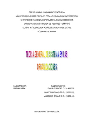 REPÚBLICA BOLIVARIANA DE VENEZUELA.
MINISTERIO DEL PODER POPULAR PARA LA EDUCACIÓN UNIVERSITARIA.
UNIVERSIDAD NACIONAL EXPERIMENTAL SIMÓN RODRÍGUEZ.
CARRERA: ADMINISTRACIÓN DE RECURSO HUMANOS.
CURSO: INTRODUCCIÓN AL PROCESAMIENTO DE DATOS.
NÚCLEO BARCELONA.
FACILITADORA: PARTICIPANTES:
MARIA PARRA IDALIA QUIJADAS C.I 24 493 556
SAILIT GUACHACUTO C.I 25 061 222
MARIELBIS CAMACHO C.I 25 262 465
BARCELONA/ MAYO DE 2014.
 