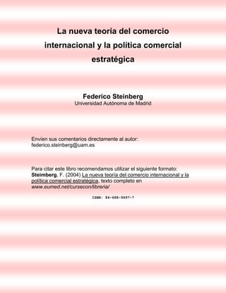 La nueva teoría del comercio
internacional y la política comercial
estratégica

Federico Steinberg
Universidad Autónoma de Madrid

Envíen sus comentarios directamente al autor:
federico.steinberg@uam.es

Para citar este libro recomendamos utilizar el siguiente formato:
Steimberg, F. (2004) La nueva teoría del comercio internacional y la
política comercial estratégica, texto completo en
www.eumed.net/cursecon/libreria/
ISBN: 84-688-9697-7

 