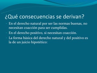 ¿Qué consecuencias se derivan?
- En el derecho natural por ser las normas buenas, no
  necesitan coacción para ser cumplidas.
- En el derecho positivo, si necesitan coacción.
- La forma básica del derecho natural y del positivo es
  la de un juicio hipotético:
 