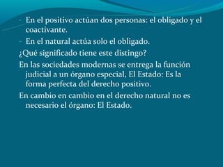 - En el positivo actúan dos personas: el obligado y el
  coactivante.
- En el natural actúa solo el obligado.
¿Qué significado tiene este distingo?
En las sociedades modernas se entrega la función
  judicial a un órgano especial, El Estado: Es la
  forma perfecta del derecho positivo.
En cambio en cambio en el derecho natural no es
  necesario el órgano: El Estado.
 