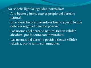 No se debe ligar la legalidad normativa:
- A lo bueno y justo, esto es propio del derecho
  natural.
- En el derecho positivo solo es bueno y justo lo que
  debe ser según el derecho positivo.
- Las normas del derecho natural tienen válidez
  absoluta, por lo tanto son inmutables.
- Las normas del derecho positivo tienen válidez
  relativa, por lo tanto son mutables.
 