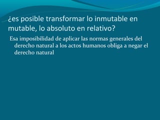 ¿es posible transformar lo inmutable en
mutable, lo absoluto en relativo?
Esa imposibilidad de aplicar las normas generales del
  derecho natural a los actos humanos obliga a negar el
  derecho natural
 