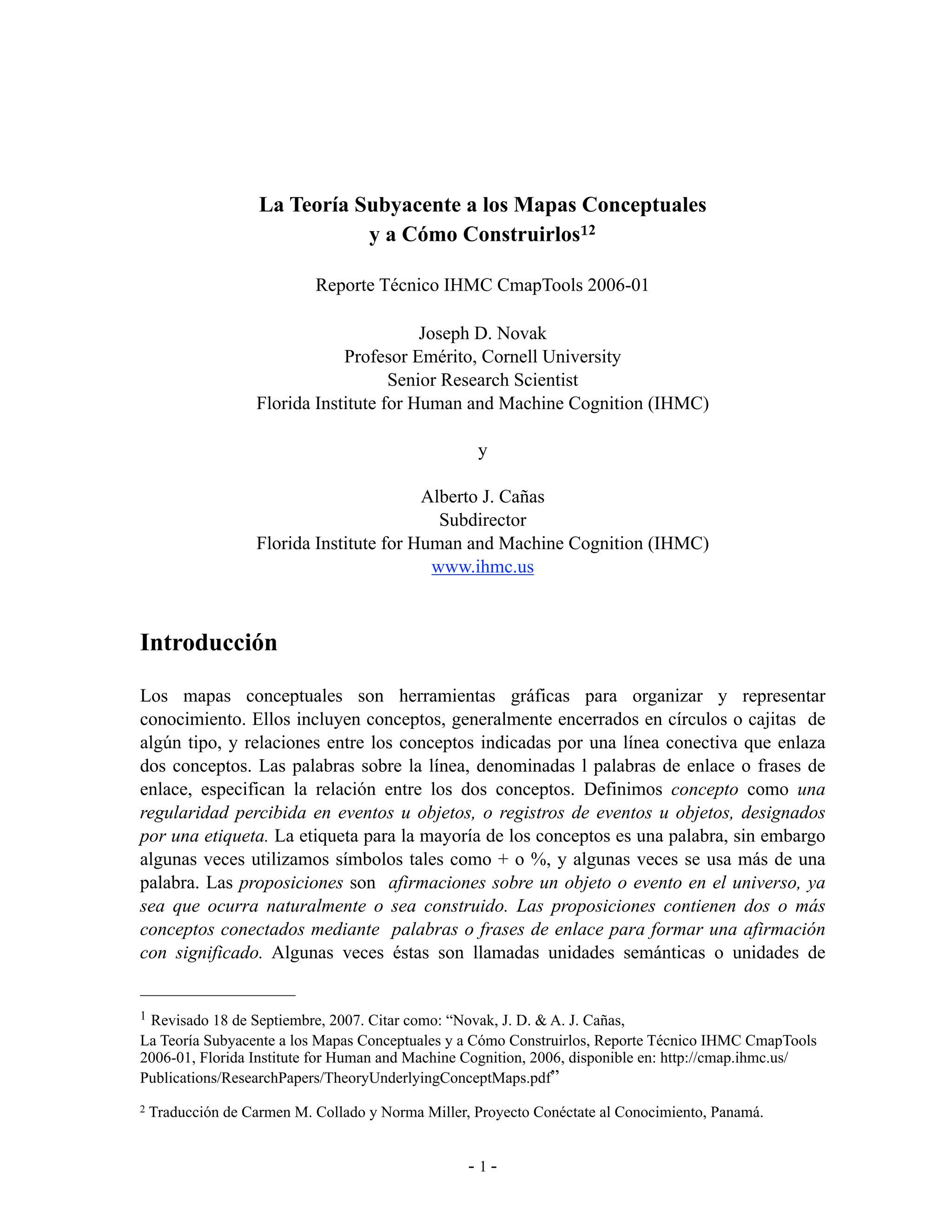 La Teoría Subyacente a los Mapas Conceptuales
                               y a Cómo Construirlos12

                            Reporte Técnico IHMC CmapTools 2006-01

                                          Joseph D. Novak
                               Profesor Emérito, Cornell University
                                      Senior Research Scientist
                   Florida Institute for Human and Machine Cognition (IHMC)

                                                    y

                                          Alberto J. Cañas
                                            Subdirector
                   Florida Institute for Human and Machine Cognition (IHMC)
                                           www.ihmc.us



Introducción

Los mapas conceptuales son herramientas gráficas para organizar y representar
conocimiento. Ellos incluyen conceptos, generalmente encerrados en círculos o cajitas de
algún tipo, y relaciones entre los conceptos indicadas por una línea conectiva que enlaza
dos conceptos. Las palabras sobre la línea, denominadas l palabras de enlace o frases de
enlace, especifican la relación entre los dos conceptos. Definimos concepto como una
regularidad percibida en eventos u objetos, o registros de eventos u objetos, designados
por una etiqueta. La etiqueta para la mayoría de los conceptos es una palabra, sin embargo
algunas veces utilizamos símbolos tales como + o %, y algunas veces se usa más de una
palabra. Las proposiciones son afirmaciones sobre un objeto o evento en el universo, ya
sea que ocurra naturalmente o sea construido. Las proposiciones contienen dos o más
conceptos conectados mediante palabras o frases de enlace para formar una afirmación
con significado. Algunas veces éstas son llamadas unidades semánticas o unidades de


1Revisado 18 de Septiembre, 2007. Citar como: “Novak, J. D. & A. J. Cañas,
La Teoría Subyacente a los Mapas Conceptuales y a Cómo Construirlos, Reporte Técnico IHMC CmapTools
2006-01, Florida Institute for Human and Machine Cognition, 2006, disponible en: http://cmap.ihmc.us/
Publications/ResearchPapers/TheoryUnderlyingConceptMaps.pdf”
2   Traducción de Carmen M. Collado y Norma Miller, Proyecto Conéctate al Conocimiento, Panamá.


                                                   -1-
 