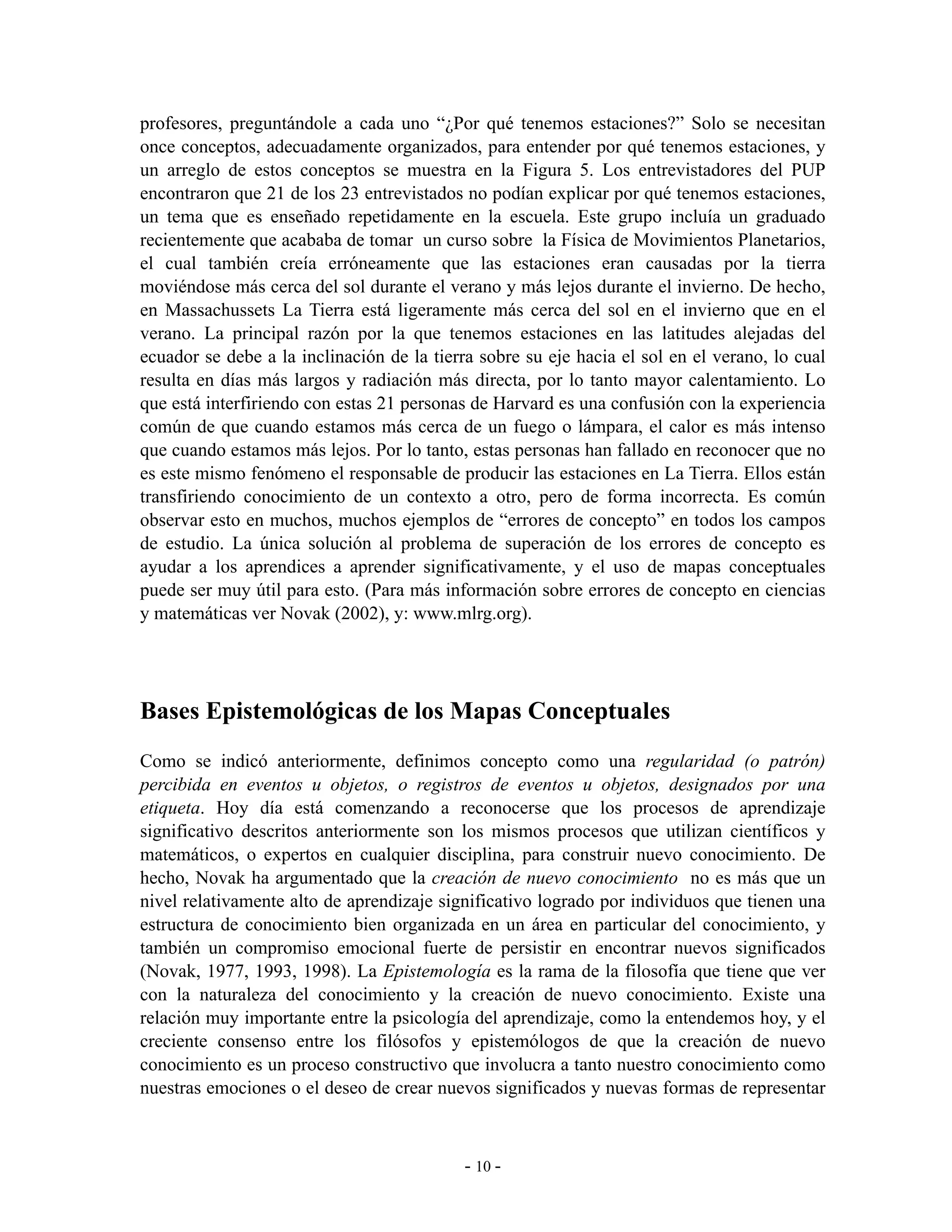 profesores, preguntándole a cada uno “¿Por qué tenemos estaciones?” Solo se necesitan
once conceptos, adecuadamente organizados, para entender por qué tenemos estaciones, y
un arreglo de estos conceptos se muestra en la Figura 5. Los entrevistadores del PUP
encontraron que 21 de los 23 entrevistados no podían explicar por qué tenemos estaciones,
un tema que es enseñado repetidamente en la escuela. Este grupo incluía un graduado
recientemente que acababa de tomar un curso sobre la Física de Movimientos Planetarios,
el cual también creía erróneamente que las estaciones eran causadas por la tierra
moviéndose más cerca del sol durante el verano y más lejos durante el invierno. De hecho,
en Massachussets La Tierra está ligeramente más cerca del sol en el invierno que en el
verano. La principal razón por la que tenemos estaciones en las latitudes alejadas del
ecuador se debe a la inclinación de la tierra sobre su eje hacia el sol en el verano, lo cual
resulta en días más largos y radiación más directa, por lo tanto mayor calentamiento. Lo
que está interfiriendo con estas 21 personas de Harvard es una confusión con la experiencia
común de que cuando estamos más cerca de un fuego o lámpara, el calor es más intenso
que cuando estamos más lejos. Por lo tanto, estas personas han fallado en reconocer que no
es este mismo fenómeno el responsable de producir las estaciones en La Tierra. Ellos están
transfiriendo conocimiento de un contexto a otro, pero de forma incorrecta. Es común
observar esto en muchos, muchos ejemplos de “errores de concepto” en todos los campos
de estudio. La única solución al problema de superación de los errores de concepto es
ayudar a los aprendices a aprender significativamente, y el uso de mapas conceptuales
puede ser muy útil para esto. (Para más información sobre errores de concepto en ciencias
y matemáticas ver Novak (2002), y: www.mlrg.org).




Bases Epistemológicas de los Mapas Conceptuales
Como se indicó anteriormente, definimos concepto como una regularidad (o patrón)
percibida en eventos u objetos, o registros de eventos u objetos, designados por una
etiqueta. Hoy día está comenzando a reconocerse que los procesos de aprendizaje
significativo descritos anteriormente son los mismos procesos que utilizan científicos y
matemáticos, o expertos en cualquier disciplina, para construir nuevo conocimiento. De
hecho, Novak ha argumentado que la creación de nuevo conocimiento no es más que un
nivel relativamente alto de aprendizaje significativo logrado por individuos que tienen una
estructura de conocimiento bien organizada en un área en particular del conocimiento, y
también un compromiso emocional fuerte de persistir en encontrar nuevos significados
(Novak, 1977, 1993, 1998). La Epistemología es la rama de la filosofía que tiene que ver
con la naturaleza del conocimiento y la creación de nuevo conocimiento. Existe una
relación muy importante entre la psicología del aprendizaje, como la entendemos hoy, y el
creciente consenso entre los filósofos y epistemólogos de que la creación de nuevo
conocimiento es un proceso constructivo que involucra a tanto nuestro conocimiento como
nuestras emociones o el deseo de crear nuevos significados y nuevas formas de representar



                                            - 10 -
 