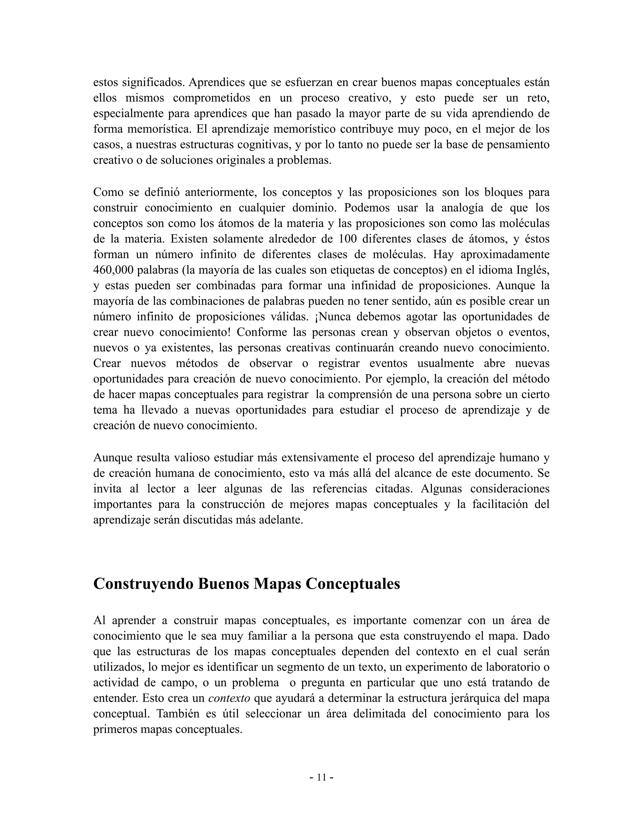 estos significados. Aprendices que se esfuerzan en crear buenos mapas conceptuales están
ellos mismos comprometidos en un proceso creativo, y esto puede ser un reto,
especialmente para aprendices que han pasado la mayor parte de su vida aprendiendo de
forma memorística. El aprendizaje memorístico contribuye muy poco, en el mejor de los
casos, a nuestras estructuras cognitivas, y por lo tanto no puede ser la base de pensamiento
creativo o de soluciones originales a problemas.

Como se definió anteriormente, los conceptos y las proposiciones son los bloques para
construir conocimiento en cualquier dominio. Podemos usar la analogía de que los
conceptos son como los átomos de la materia y las proposiciones son como las moléculas
de la materia. Existen solamente alrededor de 100 diferentes clases de átomos, y éstos
forman un número infinito de diferentes clases de moléculas. Hay aproximadamente
460,000 palabras (la mayoría de las cuales son etiquetas de conceptos) en el idioma Inglés,
y estas pueden ser combinadas para formar una infinidad de proposiciones. Aunque la
mayoría de las combinaciones de palabras pueden no tener sentido, aún es posible crear un
número infinito de proposiciones válidas. ¡Nunca debemos agotar las oportunidades de
crear nuevo conocimiento! Conforme las personas crean y observan objetos o eventos,
nuevos o ya existentes, las personas creativas continuarán creando nuevo conocimiento.
Crear nuevos métodos de observar o registrar eventos usualmente abre nuevas
oportunidades para creación de nuevo conocimiento. Por ejemplo, la creación del método
de hacer mapas conceptuales para registrar la comprensión de una persona sobre un cierto
tema ha llevado a nuevas oportunidades para estudiar el proceso de aprendizaje y de
creación de nuevo conocimiento.

Aunque resulta valioso estudiar más extensivamente el proceso del aprendizaje humano y
de creación humana de conocimiento, esto va más allá del alcance de este documento. Se
invita al lector a leer algunas de las referencias citadas. Algunas consideraciones
importantes para la construcción de mejores mapas conceptuales y la facilitación del
aprendizaje serán discutidas más adelante.




Construyendo Buenos Mapas Conceptuales

Al aprender a construir mapas conceptuales, es importante comenzar con un área de
conocimiento que le sea muy familiar a la persona que esta construyendo el mapa. Dado
que las estructuras de los mapas conceptuales dependen del contexto en el cual serán
utilizados, lo mejor es identificar un segmento de un texto, un experimento de laboratorio o
actividad de campo, o un problema o pregunta en particular que uno está tratando de
entender. Esto crea un contexto que ayudará a determinar la estructura jerárquica del mapa
conceptual. También es útil seleccionar un área delimitada del conocimiento para los
primeros mapas conceptuales.


                                           - 11 -
 