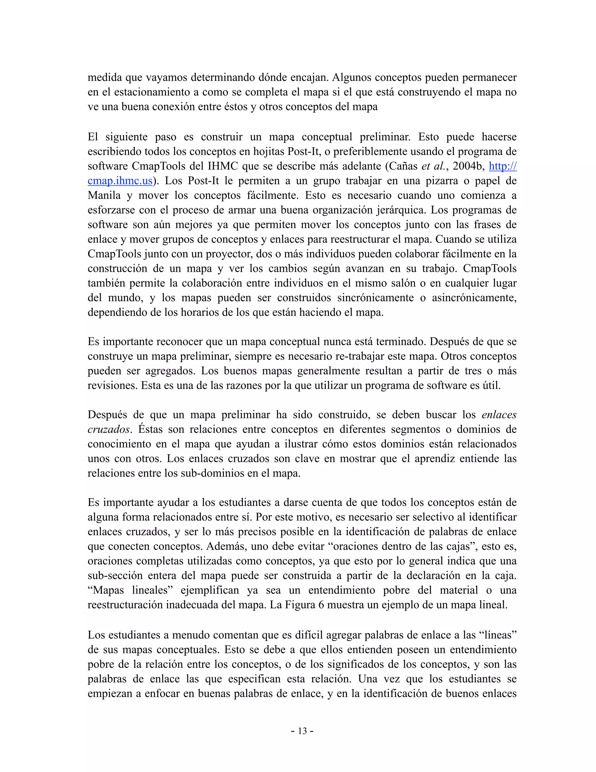 medida que vayamos determinando dónde encajan. Algunos conceptos pueden permanecer
en el estacionamiento a como se completa el mapa si el que está construyendo el mapa no
ve una buena conexión entre éstos y otros conceptos del mapa

El siguiente paso es construir un mapa conceptual preliminar. Esto puede hacerse
escribiendo todos los conceptos en hojitas Post-It, o preferiblemente usando el programa de
software CmapTools del IHMC que se describe más adelante (Cañas et al., 2004b, http://
cmap.ihmc.us). Los Post-It le permiten a un grupo trabajar en una pizarra o papel de
Manila y mover los conceptos fácilmente. Esto es necesario cuando uno comienza a
esforzarse con el proceso de armar una buena organización jerárquica. Los programas de
software son aún mejores ya que permiten mover los conceptos junto con las frases de
enlace y mover grupos de conceptos y enlaces para reestructurar el mapa. Cuando se utiliza
CmapTools junto con un proyector, dos o más individuos pueden colaborar fácilmente en la
construcción de un mapa y ver los cambios según avanzan en su trabajo. CmapTools
también permite la colaboración entre individuos en el mismo salón o en cualquier lugar
del mundo, y los mapas pueden ser construidos sincrónicamente o asincrónicamente,
dependiendo de los horarios de los que están haciendo el mapa.

Es importante reconocer que un mapa conceptual nunca está terminado. Después de que se
construye un mapa preliminar, siempre es necesario re-trabajar este mapa. Otros conceptos
pueden ser agregados. Los buenos mapas generalmente resultan a partir de tres o más
revisiones. Esta es una de las razones por la que utilizar un programa de software es útil.

Después de que un mapa preliminar ha sido construido, se deben buscar los enlaces
cruzados. Éstas son relaciones entre conceptos en diferentes segmentos o dominios de
conocimiento en el mapa que ayudan a ilustrar cómo estos dominios están relacionados
unos con otros. Los enlaces cruzados son clave en mostrar que el aprendiz entiende las
relaciones entre los sub-dominios en el mapa.

Es importante ayudar a los estudiantes a darse cuenta de que todos los conceptos están de
alguna forma relacionados entre sí. Por este motivo, es necesario ser selectivo al identificar
enlaces cruzados, y ser lo más precisos posible en la identificación de palabras de enlace
que conecten conceptos. Además, uno debe evitar “oraciones dentro de las cajas”, esto es,
oraciones completas utilizadas como conceptos, ya que esto por lo general indica que una
sub-sección entera del mapa puede ser construida a partir de la declaración en la caja.
“Mapas lineales” ejemplifican ya sea un entendimiento pobre del material o una
reestructuración inadecuada del mapa. La Figura 6 muestra un ejemplo de un mapa lineal.

Los estudiantes a menudo comentan que es difícil agregar palabras de enlace a las “líneas”
de sus mapas conceptuales. Esto se debe a que ellos entienden poseen un entendimiento
pobre de la relación entre los conceptos, o de los significados de los conceptos, y son las
palabras de enlace las que especifican esta relación. Una vez que los estudiantes se
empiezan a enfocar en buenas palabras de enlace, y en la identificación de buenos enlaces


                                            - 13 -
 