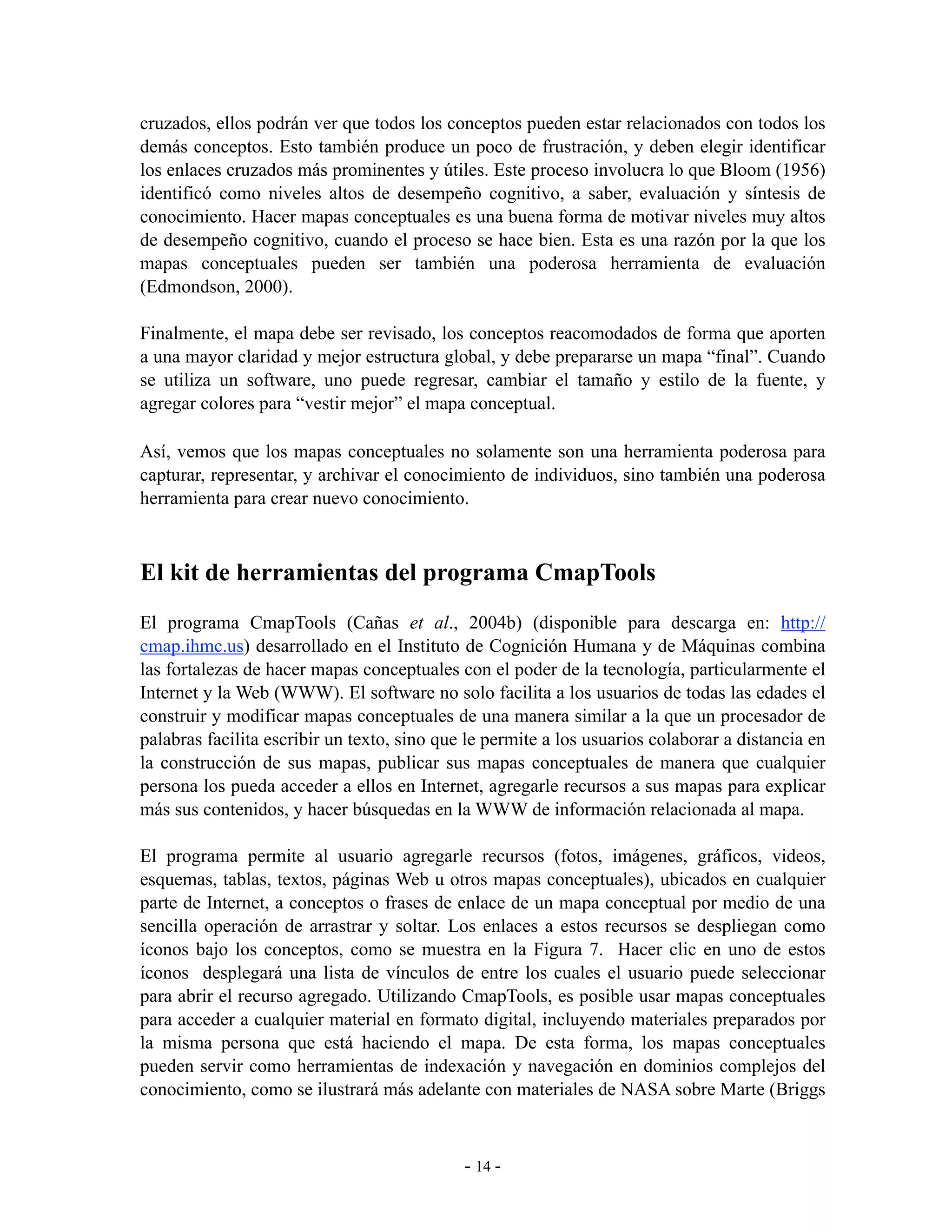 cruzados, ellos podrán ver que todos los conceptos pueden estar relacionados con todos los
demás conceptos. Esto también produce un poco de frustración, y deben elegir identificar
los enlaces cruzados más prominentes y útiles. Este proceso involucra lo que Bloom (1956)
identificó como niveles altos de desempeño cognitivo, a saber, evaluación y síntesis de
conocimiento. Hacer mapas conceptuales es una buena forma de motivar niveles muy altos
de desempeño cognitivo, cuando el proceso se hace bien. Esta es una razón por la que los
mapas conceptuales pueden ser también una poderosa herramienta de evaluación
(Edmondson, 2000).

Finalmente, el mapa debe ser revisado, los conceptos reacomodados de forma que aporten
a una mayor claridad y mejor estructura global, y debe prepararse un mapa “final”. Cuando
se utiliza un software, uno puede regresar, cambiar el tamaño y estilo de la fuente, y
agregar colores para “vestir mejor” el mapa conceptual.

Así, vemos que los mapas conceptuales no solamente son una herramienta poderosa para
capturar, representar, y archivar el conocimiento de individuos, sino también una poderosa
herramienta para crear nuevo conocimiento.



El kit de herramientas del programa CmapTools
El programa CmapTools (Cañas et al., 2004b) (disponible para descarga en: http://
cmap.ihmc.us) desarrollado en el Instituto de Cognición Humana y de Máquinas combina
las fortalezas de hacer mapas conceptuales con el poder de la tecnología, particularmente el
Internet y la Web (WWW). El software no solo facilita a los usuarios de todas las edades el
construir y modificar mapas conceptuales de una manera similar a la que un procesador de
palabras facilita escribir un texto, sino que le permite a los usuarios colaborar a distancia en
la construcción de sus mapas, publicar sus mapas conceptuales de manera que cualquier
persona los pueda acceder a ellos en Internet, agregarle recursos a sus mapas para explicar
más sus contenidos, y hacer búsquedas en la WWW de información relacionada al mapa.

El programa permite al usuario agregarle recursos (fotos, imágenes, gráficos, videos,
esquemas, tablas, textos, páginas Web u otros mapas conceptuales), ubicados en cualquier
parte de Internet, a conceptos o frases de enlace de un mapa conceptual por medio de una
sencilla operación de arrastrar y soltar. Los enlaces a estos recursos se despliegan como
íconos bajo los conceptos, como se muestra en la Figura 7. Hacer clic en uno de estos
íconos desplegará una lista de vínculos de entre los cuales el usuario puede seleccionar
para abrir el recurso agregado. Utilizando CmapTools, es posible usar mapas conceptuales
para acceder a cualquier material en formato digital, incluyendo materiales preparados por
la misma persona que está haciendo el mapa. De esta forma, los mapas conceptuales
pueden servir como herramientas de indexación y navegación en dominios complejos del
conocimiento, como se ilustrará más adelante con materiales de NASA sobre Marte (Briggs



                                             - 14 -
 