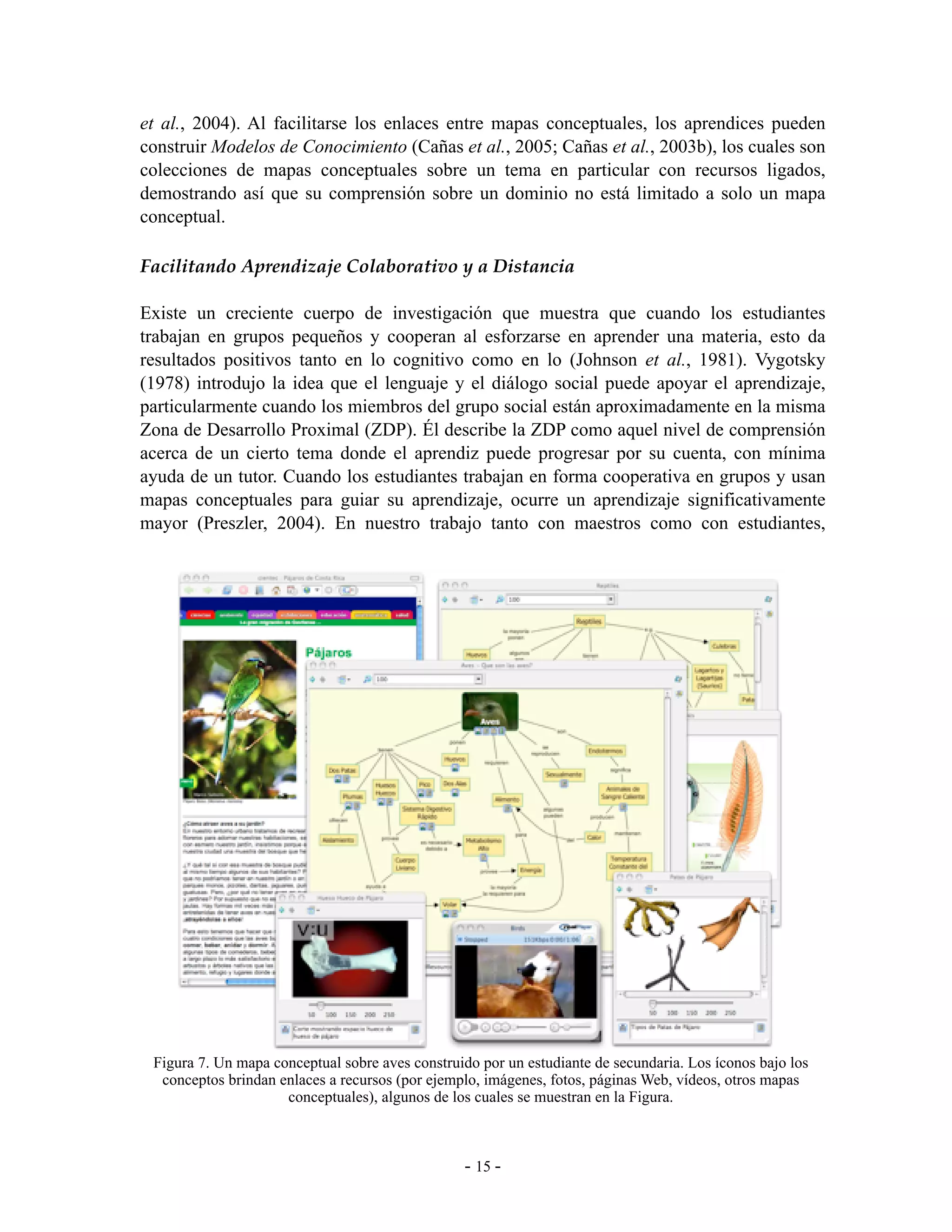 et al., 2004). Al facilitarse los enlaces entre mapas conceptuales, los aprendices pueden
construir Modelos de Conocimiento (Cañas et al., 2005; Cañas et al., 2003b), los cuales son
colecciones de mapas conceptuales sobre un tema en particular con recursos ligados,
demostrando así que su comprensión sobre un dominio no está limitado a solo un mapa
conceptual.

Facilitando Aprendizaje Colaborativo y a Distancia

Existe un creciente cuerpo de investigación que muestra que cuando los estudiantes
trabajan en grupos pequeños y cooperan al esforzarse en aprender una materia, esto da
resultados positivos tanto en lo cognitivo como en lo (Johnson et al., 1981). Vygotsky
(1978) introdujo la idea que el lenguaje y el diálogo social puede apoyar el aprendizaje,
particularmente cuando los miembros del grupo social están aproximadamente en la misma
Zona de Desarrollo Proximal (ZDP). Él describe la ZDP como aquel nivel de comprensión
acerca de un cierto tema donde el aprendiz puede progresar por su cuenta, con mínima
ayuda de un tutor. Cuando los estudiantes trabajan en forma cooperativa en grupos y usan
mapas conceptuales para guiar su aprendizaje, ocurre un aprendizaje significativamente
mayor (Preszler, 2004). En nuestro trabajo tanto con maestros como con estudiantes,




 Figura 7. Un mapa conceptual sobre aves construido por un estudiante de secundaria. Los íconos bajo los
  conceptos brindan enlaces a recursos (por ejemplo, imágenes, fotos, páginas Web, vídeos, otros mapas
                     conceptuales), algunos de los cuales se muestran en la Figura.



                                                 - 15 -
 