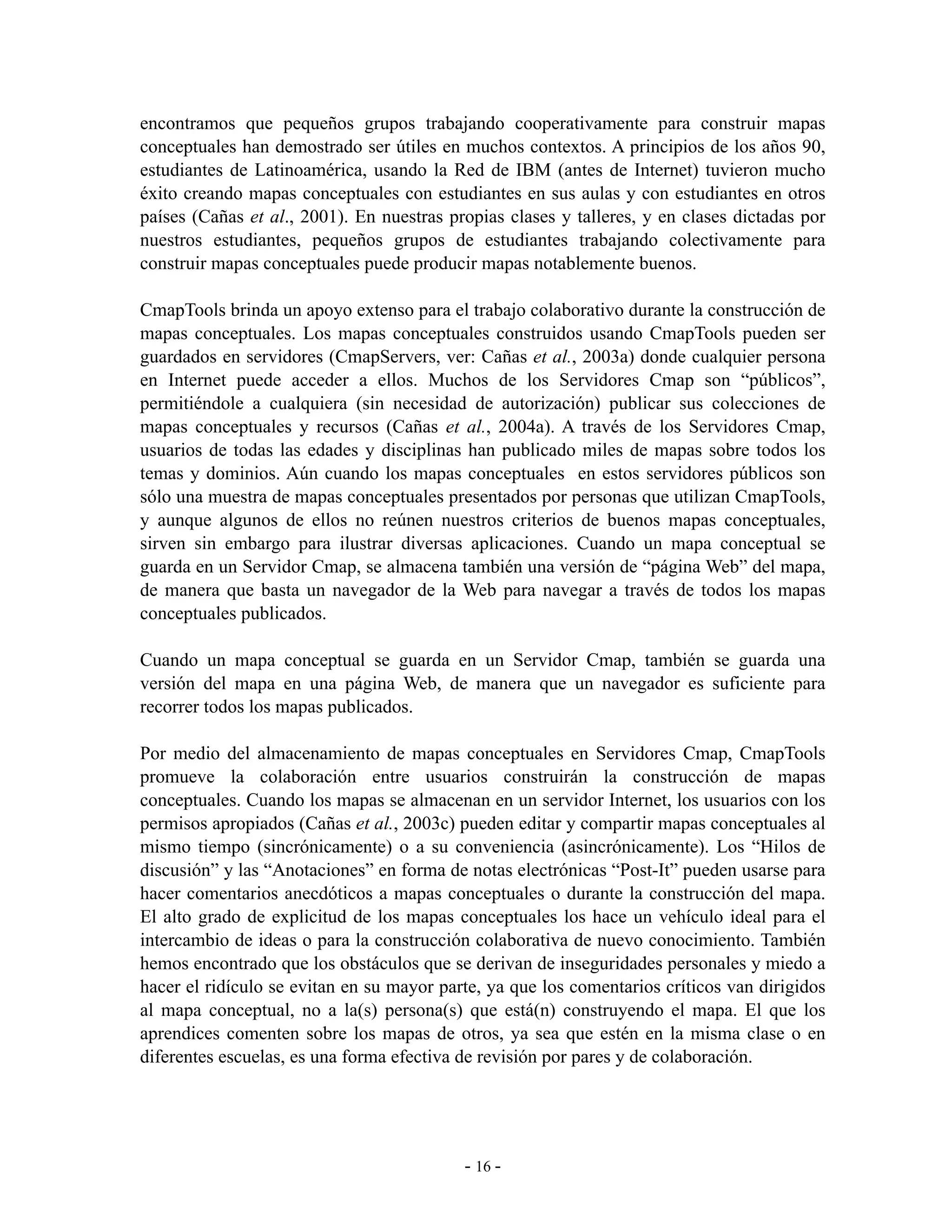encontramos que pequeños grupos trabajando cooperativamente para construir mapas
conceptuales han demostrado ser útiles en muchos contextos. A principios de los años 90,
estudiantes de Latinoamérica, usando la Red de IBM (antes de Internet) tuvieron mucho
éxito creando mapas conceptuales con estudiantes en sus aulas y con estudiantes en otros
países (Cañas et al., 2001). En nuestras propias clases y talleres, y en clases dictadas por
nuestros estudiantes, pequeños grupos de estudiantes trabajando colectivamente para
construir mapas conceptuales puede producir mapas notablemente buenos.

CmapTools brinda un apoyo extenso para el trabajo colaborativo durante la construcción de
mapas conceptuales. Los mapas conceptuales construidos usando CmapTools pueden ser
guardados en servidores (CmapServers, ver: Cañas et al., 2003a) donde cualquier persona
en Internet puede acceder a ellos. Muchos de los Servidores Cmap son “públicos”,
permitiéndole a cualquiera (sin necesidad de autorización) publicar sus colecciones de
mapas conceptuales y recursos (Cañas et al., 2004a). A través de los Servidores Cmap,
usuarios de todas las edades y disciplinas han publicado miles de mapas sobre todos los
temas y dominios. Aún cuando los mapas conceptuales en estos servidores públicos son
sólo una muestra de mapas conceptuales presentados por personas que utilizan CmapTools,
y aunque algunos de ellos no reúnen nuestros criterios de buenos mapas conceptuales,
sirven sin embargo para ilustrar diversas aplicaciones. Cuando un mapa conceptual se
guarda en un Servidor Cmap, se almacena también una versión de “página Web” del mapa,
de manera que basta un navegador de la Web para navegar a través de todos los mapas
conceptuales publicados.

Cuando un mapa conceptual se guarda en un Servidor Cmap, también se guarda una
versión del mapa en una página Web, de manera que un navegador es suficiente para
recorrer todos los mapas publicados.

Por medio del almacenamiento de mapas conceptuales en Servidores Cmap, CmapTools
promueve la colaboración entre usuarios construirán la construcción de mapas
conceptuales. Cuando los mapas se almacenan en un servidor Internet, los usuarios con los
permisos apropiados (Cañas et al., 2003c) pueden editar y compartir mapas conceptuales al
mismo tiempo (sincrónicamente) o a su conveniencia (asincrónicamente). Los “Hilos de
discusión” y las “Anotaciones” en forma de notas electrónicas “Post-It” pueden usarse para
hacer comentarios anecdóticos a mapas conceptuales o durante la construcción del mapa.
El alto grado de explicitud de los mapas conceptuales los hace un vehículo ideal para el
intercambio de ideas o para la construcción colaborativa de nuevo conocimiento. También
hemos encontrado que los obstáculos que se derivan de inseguridades personales y miedo a
hacer el ridículo se evitan en su mayor parte, ya que los comentarios críticos van dirigidos
al mapa conceptual, no a la(s) persona(s) que está(n) construyendo el mapa. El que los
aprendices comenten sobre los mapas de otros, ya sea que estén en la misma clase o en
diferentes escuelas, es una forma efectiva de revisión por pares y de colaboración.




                                           - 16 -
 