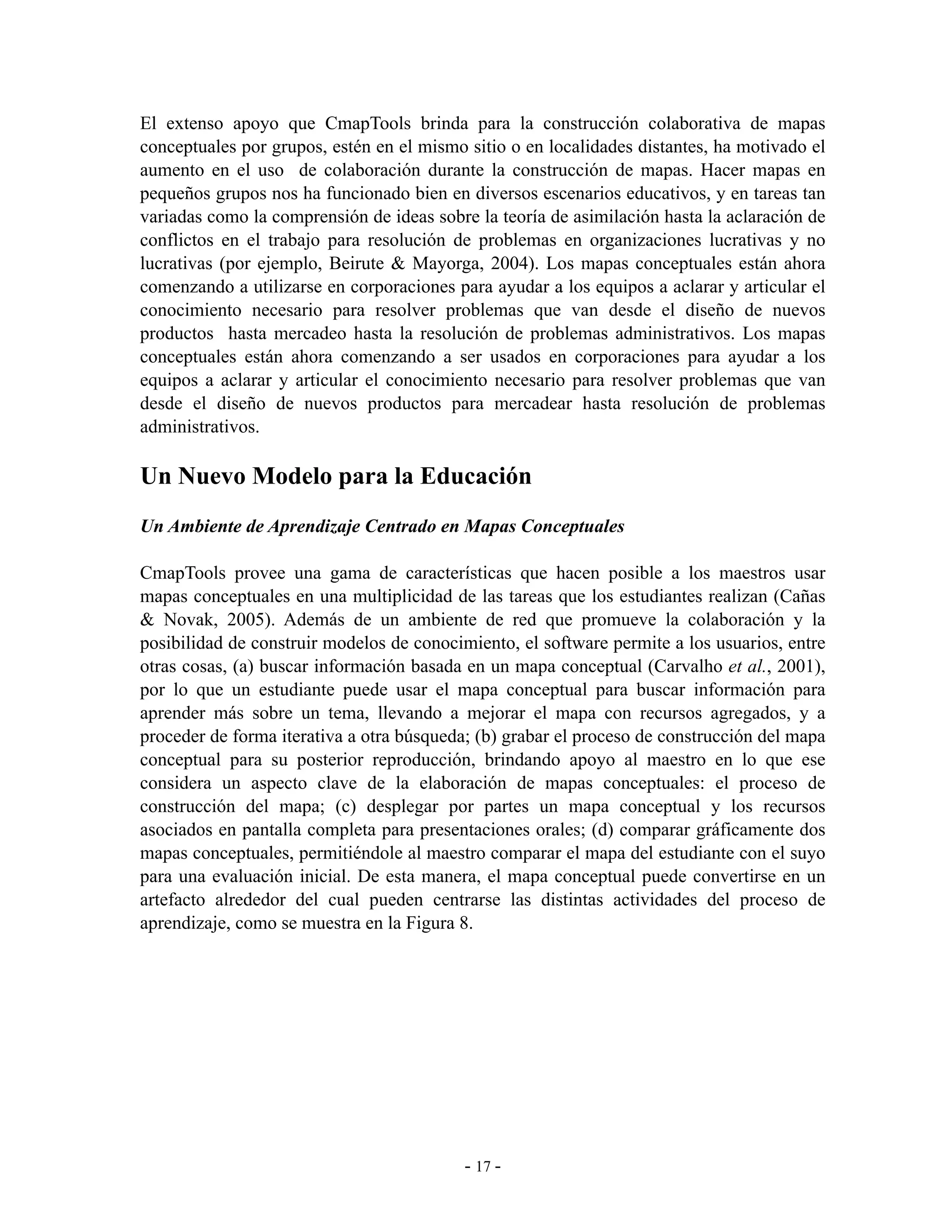 El extenso apoyo que CmapTools brinda para la construcción colaborativa de mapas
conceptuales por grupos, estén en el mismo sitio o en localidades distantes, ha motivado el
aumento en el uso de colaboración durante la construcción de mapas. Hacer mapas en
pequeños grupos nos ha funcionado bien en diversos escenarios educativos, y en tareas tan
variadas como la comprensión de ideas sobre la teoría de asimilación hasta la aclaración de
conflictos en el trabajo para resolución de problemas en organizaciones lucrativas y no
lucrativas (por ejemplo, Beirute & Mayorga, 2004). Los mapas conceptuales están ahora
comenzando a utilizarse en corporaciones para ayudar a los equipos a aclarar y articular el
conocimiento necesario para resolver problemas que van desde el diseño de nuevos
productos hasta mercadeo hasta la resolución de problemas administrativos. Los mapas
conceptuales están ahora comenzando a ser usados en corporaciones para ayudar a los
equipos a aclarar y articular el conocimiento necesario para resolver problemas que van
desde el diseño de nuevos productos para mercadear hasta resolución de problemas
administrativos.

Un Nuevo Modelo para la Educación
Un Ambiente de Aprendizaje Centrado en Mapas Conceptuales

CmapTools provee una gama de características que hacen posible a los maestros usar
mapas conceptuales en una multiplicidad de las tareas que los estudiantes realizan (Cañas
& Novak, 2005). Además de un ambiente de red que promueve la colaboración y la
posibilidad de construir modelos de conocimiento, el software permite a los usuarios, entre
otras cosas, (a) buscar información basada en un mapa conceptual (Carvalho et al., 2001),
por lo que un estudiante puede usar el mapa conceptual para buscar información para
aprender más sobre un tema, llevando a mejorar el mapa con recursos agregados, y a
proceder de forma iterativa a otra búsqueda; (b) grabar el proceso de construcción del mapa
conceptual para su posterior reproducción, brindando apoyo al maestro en lo que ese
considera un aspecto clave de la elaboración de mapas conceptuales: el proceso de
construcción del mapa; (c) desplegar por partes un mapa conceptual y los recursos
asociados en pantalla completa para presentaciones orales; (d) comparar gráficamente dos
mapas conceptuales, permitiéndole al maestro comparar el mapa del estudiante con el suyo
para una evaluación inicial. De esta manera, el mapa conceptual puede convertirse en un
artefacto alrededor del cual pueden centrarse las distintas actividades del proceso de
aprendizaje, como se muestra en la Figura 8.




                                           - 17 -
 