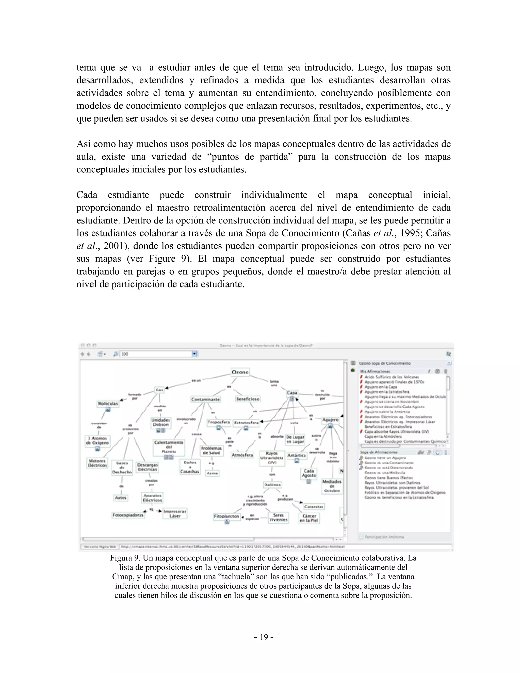 tema que se va a estudiar antes de que el tema sea introducido. Luego, los mapas son
desarrollados, extendidos y refinados a medida que los estudiantes desarrollan otras
actividades sobre el tema y aumentan su entendimiento, concluyendo posiblemente con
modelos de conocimiento complejos que enlazan recursos, resultados, experimentos, etc., y
que pueden ser usados si se desea como una presentación final por los estudiantes.

Así como hay muchos usos posibles de los mapas conceptuales dentro de las actividades de
aula, existe una variedad de “puntos de partida” para la construcción de los mapas
conceptuales iniciales por los estudiantes.

Cada estudiante puede construir individualmente el mapa conceptual inicial,
proporcionando el maestro retroalimentación acerca del nivel de entendimiento de cada
estudiante. Dentro de la opción de construcción individual del mapa, se les puede permitir a
los estudiantes colaborar a través de una Sopa de Conocimiento (Cañas et al., 1995; Cañas
et al., 2001), donde los estudiantes pueden compartir proposiciones con otros pero no ver
sus mapas (ver Figure 9). El mapa conceptual puede ser construido por estudiantes
trabajando en parejas o en grupos pequeños, donde el maestro/a debe prestar atención al
nivel de participación de cada estudiante.




        Figura 9. Un mapa conceptual que es parte de una Sopa de Conocimiento colaborativa. La
          lista de proposiciones en la ventana superior derecha se derivan automáticamente del
        Cmap, y las que presentan una “tachuela” son las que han sido “publicadas.” La ventana
         inferior derecha muestra proposiciones de otros participantes de la Sopa, algunas de las
         cuales tienen hilos de discusión en los que se cuestiona o comenta sobre la proposición.



                                                 - 19 -
 