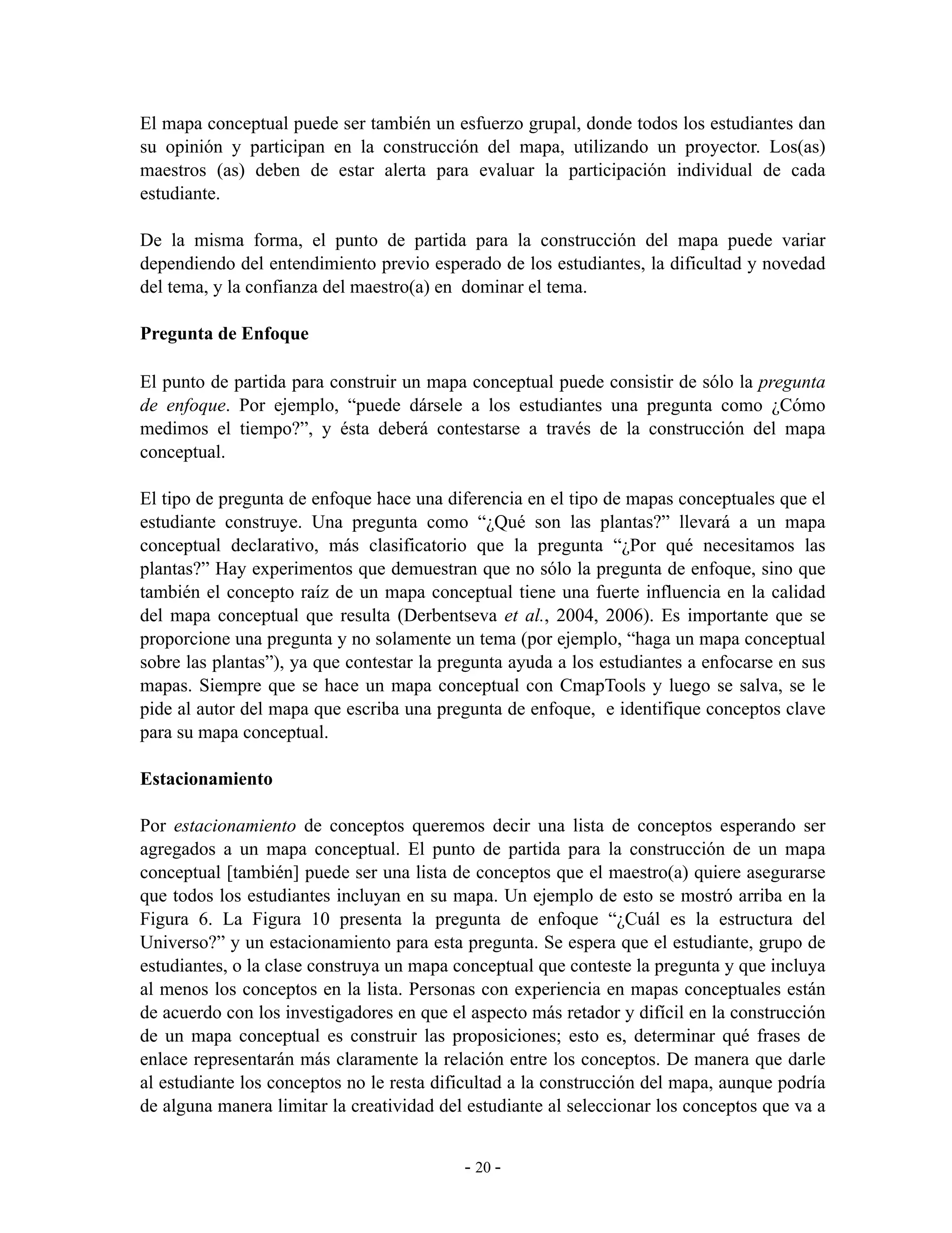 El mapa conceptual puede ser también un esfuerzo grupal, donde todos los estudiantes dan
su opinión y participan en la construcción del mapa, utilizando un proyector. Los(as)
maestros (as) deben de estar alerta para evaluar la participación individual de cada
estudiante.

De la misma forma, el punto de partida para la construcción del mapa puede variar
dependiendo del entendimiento previo esperado de los estudiantes, la dificultad y novedad
del tema, y la confianza del maestro(a) en dominar el tema.

Pregunta de Enfoque

El punto de partida para construir un mapa conceptual puede consistir de sólo la pregunta
de enfoque. Por ejemplo, “puede dársele a los estudiantes una pregunta como ¿Cómo
medimos el tiempo?”, y ésta deberá contestarse a través de la construcción del mapa
conceptual.

El tipo de pregunta de enfoque hace una diferencia en el tipo de mapas conceptuales que el
estudiante construye. Una pregunta como “¿Qué son las plantas?” llevará a un mapa
conceptual declarativo, más clasificatorio que la pregunta “¿Por qué necesitamos las
plantas?” Hay experimentos que demuestran que no sólo la pregunta de enfoque, sino que
también el concepto raíz de un mapa conceptual tiene una fuerte influencia en la calidad
del mapa conceptual que resulta (Derbentseva et al., 2004, 2006). Es importante que se
proporcione una pregunta y no solamente un tema (por ejemplo, “haga un mapa conceptual
sobre las plantas”), ya que contestar la pregunta ayuda a los estudiantes a enfocarse en sus
mapas. Siempre que se hace un mapa conceptual con CmapTools y luego se salva, se le
pide al autor del mapa que escriba una pregunta de enfoque, e identifique conceptos clave
para su mapa conceptual.

Estacionamiento

Por estacionamiento de conceptos queremos decir una lista de conceptos esperando ser
agregados a un mapa conceptual. El punto de partida para la construcción de un mapa
conceptual [también] puede ser una lista de conceptos que el maestro(a) quiere asegurarse
que todos los estudiantes incluyan en su mapa. Un ejemplo de esto se mostró arriba en la
Figura 6. La Figura 10 presenta la pregunta de enfoque “¿Cuál es la estructura del
Universo?” y un estacionamiento para esta pregunta. Se espera que el estudiante, grupo de
estudiantes, o la clase construya un mapa conceptual que conteste la pregunta y que incluya
al menos los conceptos en la lista. Personas con experiencia en mapas conceptuales están
de acuerdo con los investigadores en que el aspecto más retador y difícil en la construcción
de un mapa conceptual es construir las proposiciones; esto es, determinar qué frases de
enlace representarán más claramente la relación entre los conceptos. De manera que darle
al estudiante los conceptos no le resta dificultad a la construcción del mapa, aunque podría
de alguna manera limitar la creatividad del estudiante al seleccionar los conceptos que va a


                                           - 20 -
 