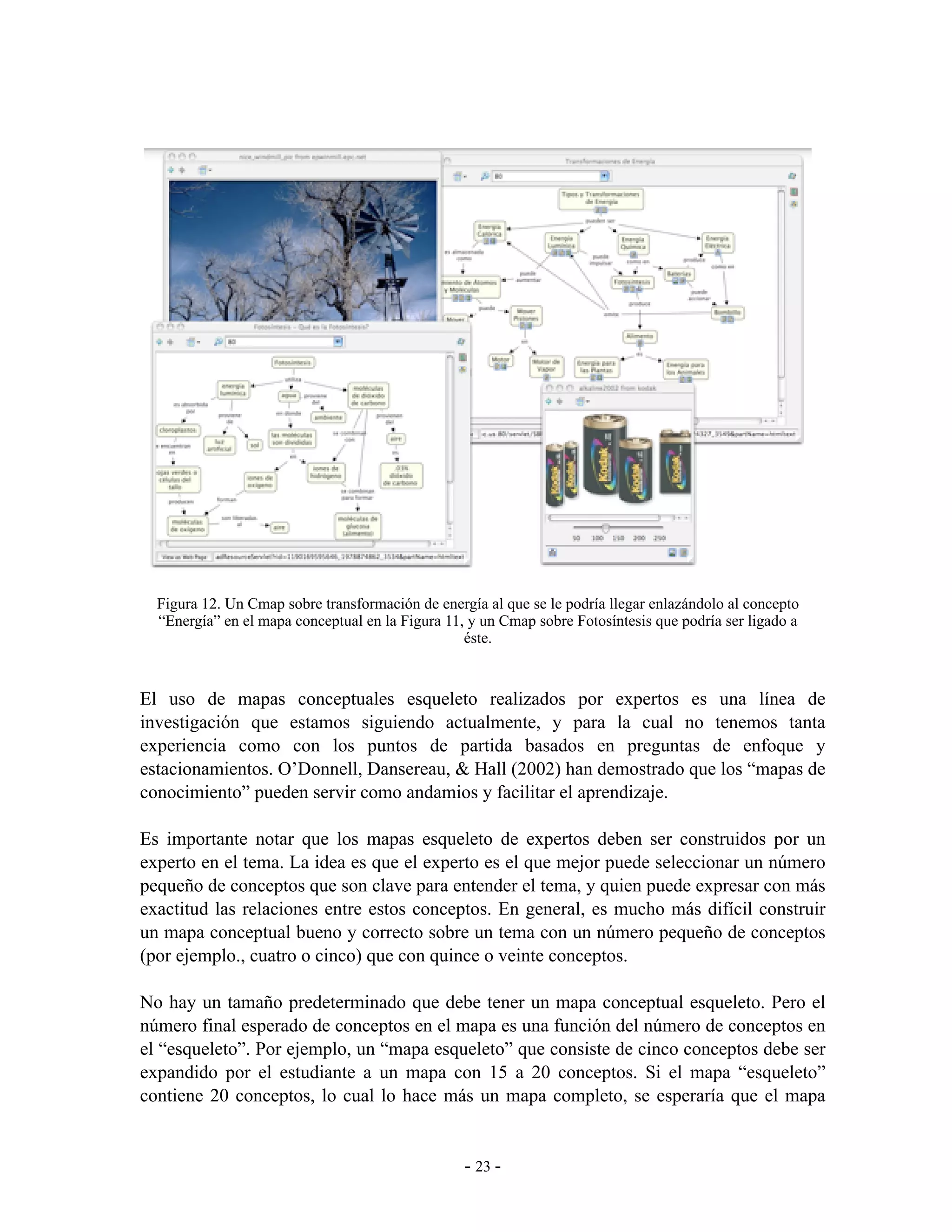 Figura 12. Un Cmap sobre transformación de energía al que se le podría llegar enlazándolo al concepto
  “Energía” en el mapa conceptual en la Figura 11, y un Cmap sobre Fotosíntesis que podría ser ligado a
                                                  éste.


El uso de mapas conceptuales esqueleto realizados por expertos es una línea de
investigación que estamos siguiendo actualmente, y para la cual no tenemos tanta
experiencia como con los puntos de partida basados en preguntas de enfoque y
estacionamientos. O’Donnell, Dansereau, & Hall (2002) han demostrado que los “mapas de
conocimiento” pueden servir como andamios y facilitar el aprendizaje.

Es importante notar que los mapas esqueleto de expertos deben ser construidos por un
experto en el tema. La idea es que el experto es el que mejor puede seleccionar un número
pequeño de conceptos que son clave para entender el tema, y quien puede expresar con más
exactitud las relaciones entre estos conceptos. En general, es mucho más difícil construir
un mapa conceptual bueno y correcto sobre un tema con un número pequeño de conceptos
(por ejemplo., cuatro o cinco) que con quince o veinte conceptos.

No hay un tamaño predeterminado que debe tener un mapa conceptual esqueleto. Pero el
número final esperado de conceptos en el mapa es una función del número de conceptos en
el “esqueleto”. Por ejemplo, un “mapa esqueleto” que consiste de cinco conceptos debe ser
expandido por el estudiante a un mapa con 15 a 20 conceptos. Si el mapa “esqueleto”
contiene 20 conceptos, lo cual lo hace más un mapa completo, se esperaría que el mapa


                                                  - 23 -
 