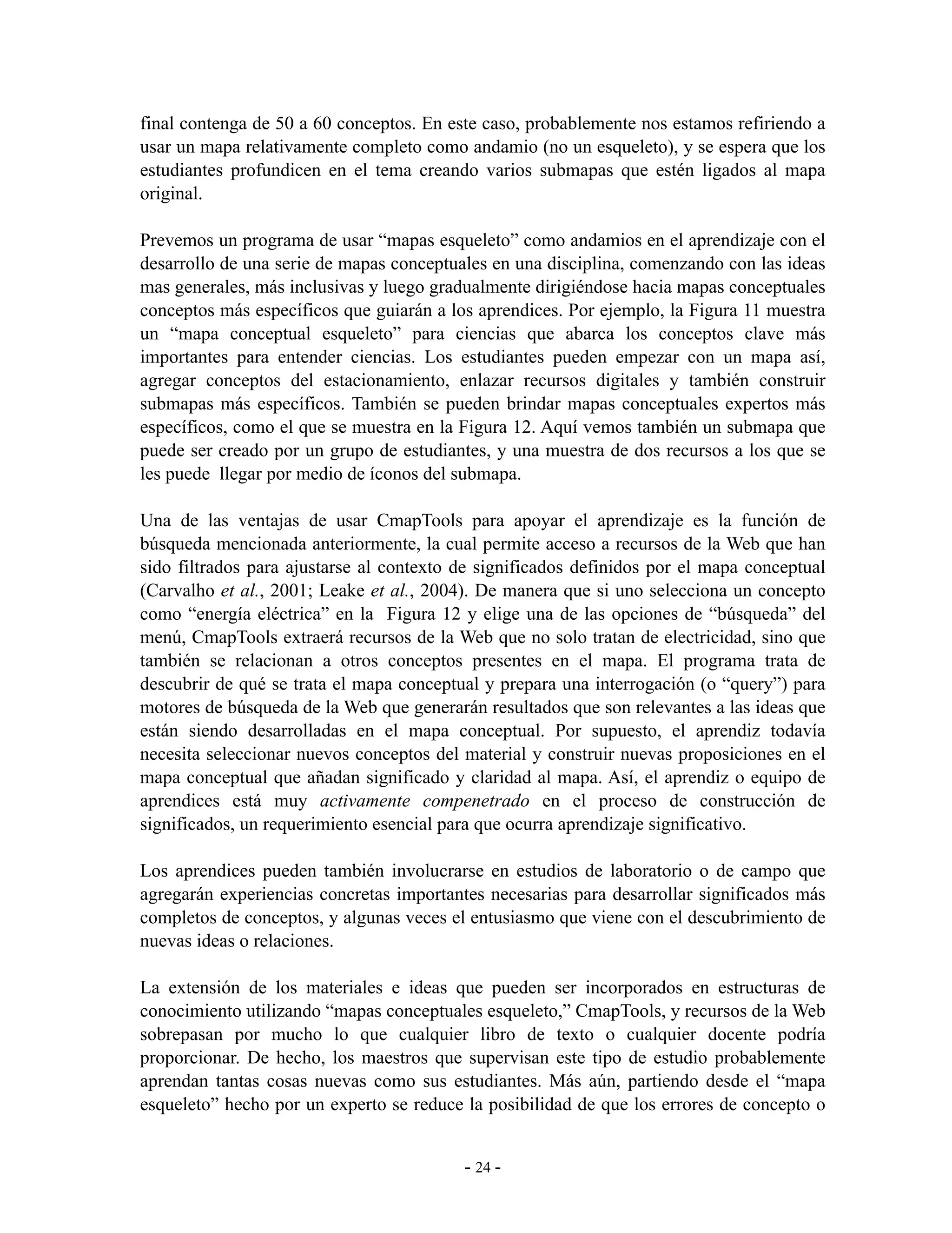 final contenga de 50 a 60 conceptos. En este caso, probablemente nos estamos refiriendo a
usar un mapa relativamente completo como andamio (no un esqueleto), y se espera que los
estudiantes profundicen en el tema creando varios submapas que estén ligados al mapa
original.

Prevemos un programa de usar “mapas esqueleto” como andamios en el aprendizaje con el
desarrollo de una serie de mapas conceptuales en una disciplina, comenzando con las ideas
mas generales, más inclusivas y luego gradualmente dirigiéndose hacia mapas conceptuales
conceptos más específicos que guiarán a los aprendices. Por ejemplo, la Figura 11 muestra
un “mapa conceptual esqueleto” para ciencias que abarca los conceptos clave más
importantes para entender ciencias. Los estudiantes pueden empezar con un mapa así,
agregar conceptos del estacionamiento, enlazar recursos digitales y también construir
submapas más específicos. También se pueden brindar mapas conceptuales expertos más
específicos, como el que se muestra en la Figura 12. Aquí vemos también un submapa que
puede ser creado por un grupo de estudiantes, y una muestra de dos recursos a los que se
les puede llegar por medio de íconos del submapa.

Una de las ventajas de usar CmapTools para apoyar el aprendizaje es la función de
búsqueda mencionada anteriormente, la cual permite acceso a recursos de la Web que han
sido filtrados para ajustarse al contexto de significados definidos por el mapa conceptual
(Carvalho et al., 2001; Leake et al., 2004). De manera que si uno selecciona un concepto
como “energía eléctrica” en la Figura 12 y elige una de las opciones de “búsqueda” del
menú, CmapTools extraerá recursos de la Web que no solo tratan de electricidad, sino que
también se relacionan a otros conceptos presentes en el mapa. El programa trata de
descubrir de qué se trata el mapa conceptual y prepara una interrogación (o “query”) para
motores de búsqueda de la Web que generarán resultados que son relevantes a las ideas que
están siendo desarrolladas en el mapa conceptual. Por supuesto, el aprendiz todavía
necesita seleccionar nuevos conceptos del material y construir nuevas proposiciones en el
mapa conceptual que añadan significado y claridad al mapa. Así, el aprendiz o equipo de
aprendices está muy activamente compenetrado en el proceso de construcción de
significados, un requerimiento esencial para que ocurra aprendizaje significativo.

Los aprendices pueden también involucrarse en estudios de laboratorio o de campo que
agregarán experiencias concretas importantes necesarias para desarrollar significados más
completos de conceptos, y algunas veces el entusiasmo que viene con el descubrimiento de
nuevas ideas o relaciones.

La extensión de los materiales e ideas que pueden ser incorporados en estructuras de
conocimiento utilizando “mapas conceptuales esqueleto,” CmapTools, y recursos de la Web
sobrepasan por mucho lo que cualquier libro de texto o cualquier docente podría
proporcionar. De hecho, los maestros que supervisan este tipo de estudio probablemente
aprendan tantas cosas nuevas como sus estudiantes. Más aún, partiendo desde el “mapa
esqueleto” hecho por un experto se reduce la posibilidad de que los errores de concepto o


                                          - 24 -
 