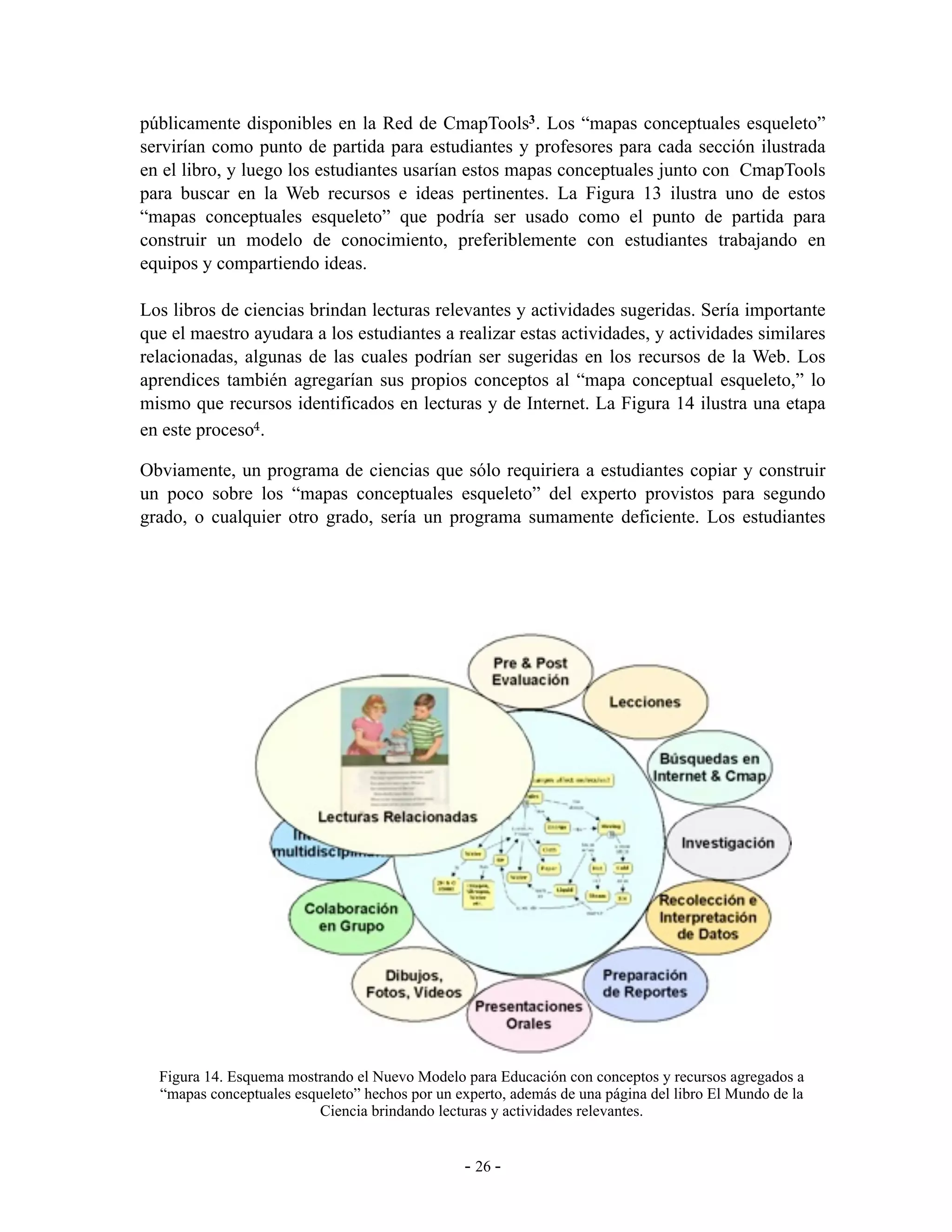 públicamente disponibles en la Red de CmapTools3. Los “mapas conceptuales esqueleto”
servirían como punto de partida para estudiantes y profesores para cada sección ilustrada
en el libro, y luego los estudiantes usarían estos mapas conceptuales junto con CmapTools
para buscar en la Web recursos e ideas pertinentes. La Figura 13 ilustra uno de estos
“mapas conceptuales esqueleto” que podría ser usado como el punto de partida para
construir un modelo de conocimiento, preferiblemente con estudiantes trabajando en
equipos y compartiendo ideas.

Los libros de ciencias brindan lecturas relevantes y actividades sugeridas. Sería importante
que el maestro ayudara a los estudiantes a realizar estas actividades, y actividades similares
relacionadas, algunas de las cuales podrían ser sugeridas en los recursos de la Web. Los
aprendices también agregarían sus propios conceptos al “mapa conceptual esqueleto,” lo
mismo que recursos identificados en lecturas y de Internet. La Figura 14 ilustra una etapa
en este proceso4.

Obviamente, un programa de ciencias que sólo requiriera a estudiantes copiar y construir
un poco sobre los “mapas conceptuales esqueleto” del experto provistos para segundo
grado, o cualquier otro grado, sería un programa sumamente deficiente. Los estudiantes




3 Vaya a http://cmapdp.ihmc.us, seleccione el servidor IHMC – Internal - 2, y luego la carpeta “The World of
Science.” 14. Esquema mostrando el Nuevo Modelo para Educación con conceptos y recursos agregados a
   Figura
   “mapas conceptuales esqueleto” hechos por un experto, además de una página del libro El Mundo de la
4 Los libros El Mundo de la Ciencia fueron publicados en actividades relevantes.figuras son anticuadas.
                            Ciencia brindando lecturas y 1966 y algunas de las


                                                   - 26 -
 