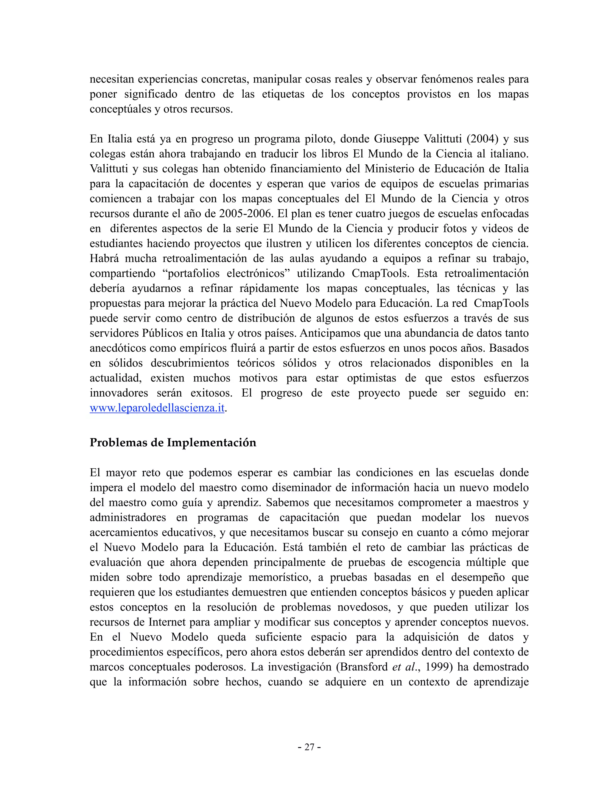 necesitan experiencias concretas, manipular cosas reales y observar fenómenos reales para
poner significado dentro de las etiquetas de los conceptos provistos en los mapas
conceptúales y otros recursos.

En Italia está ya en progreso un programa piloto, donde Giuseppe Valittuti (2004) y sus
colegas están ahora trabajando en traducir los libros El Mundo de la Ciencia al italiano.
Valittuti y sus colegas han obtenido financiamiento del Ministerio de Educación de Italia
para la capacitación de docentes y esperan que varios de equipos de escuelas primarias
comiencen a trabajar con los mapas conceptuales del El Mundo de la Ciencia y otros
recursos durante el año de 2005-2006. El plan es tener cuatro juegos de escuelas enfocadas
en diferentes aspectos de la serie El Mundo de la Ciencia y producir fotos y videos de
estudiantes haciendo proyectos que ilustren y utilicen los diferentes conceptos de ciencia.
Habrá mucha retroalimentación de las aulas ayudando a equipos a refinar su trabajo,
compartiendo “portafolios electrónicos” utilizando CmapTools. Esta retroalimentación
debería ayudarnos a refinar rápidamente los mapas conceptuales, las técnicas y las
propuestas para mejorar la práctica del Nuevo Modelo para Educación. La red CmapTools
puede servir como centro de distribución de algunos de estos esfuerzos a través de sus
servidores Públicos en Italia y otros países. Anticipamos que una abundancia de datos tanto
anecdóticos como empíricos fluirá a partir de estos esfuerzos en unos pocos años. Basados
en sólidos descubrimientos teóricos sólidos y otros relacionados disponibles en la
actualidad, existen muchos motivos para estar optimistas de que estos esfuerzos
innovadores serán exitosos. El progreso de este proyecto puede ser seguido en:
www.leparoledellascienza.it.

Problemas de Implementación

El mayor reto que podemos esperar es cambiar las condiciones en las escuelas donde
impera el modelo del maestro como diseminador de información hacia un nuevo modelo
del maestro como guía y aprendiz. Sabemos que necesitamos comprometer a maestros y
administradores en programas de capacitación que puedan modelar los nuevos
acercamientos educativos, y que necesitamos buscar su consejo en cuanto a cómo mejorar
el Nuevo Modelo para la Educación. Está también el reto de cambiar las prácticas de
evaluación que ahora dependen principalmente de pruebas de escogencia múltiple que
miden sobre todo aprendizaje memorístico, a pruebas basadas en el desempeño que
requieren que los estudiantes demuestren que entienden conceptos básicos y pueden aplicar
estos conceptos en la resolución de problemas novedosos, y que pueden utilizar los
recursos de Internet para ampliar y modificar sus conceptos y aprender conceptos nuevos.
En el Nuevo Modelo queda suficiente espacio para la adquisición de datos y
procedimientos específicos, pero ahora estos deberán ser aprendidos dentro del contexto de
marcos conceptuales poderosos. La investigación (Bransford et al., 1999) ha demostrado
que la información sobre hechos, cuando se adquiere en un contexto de aprendizaje




                                           - 27 -
 