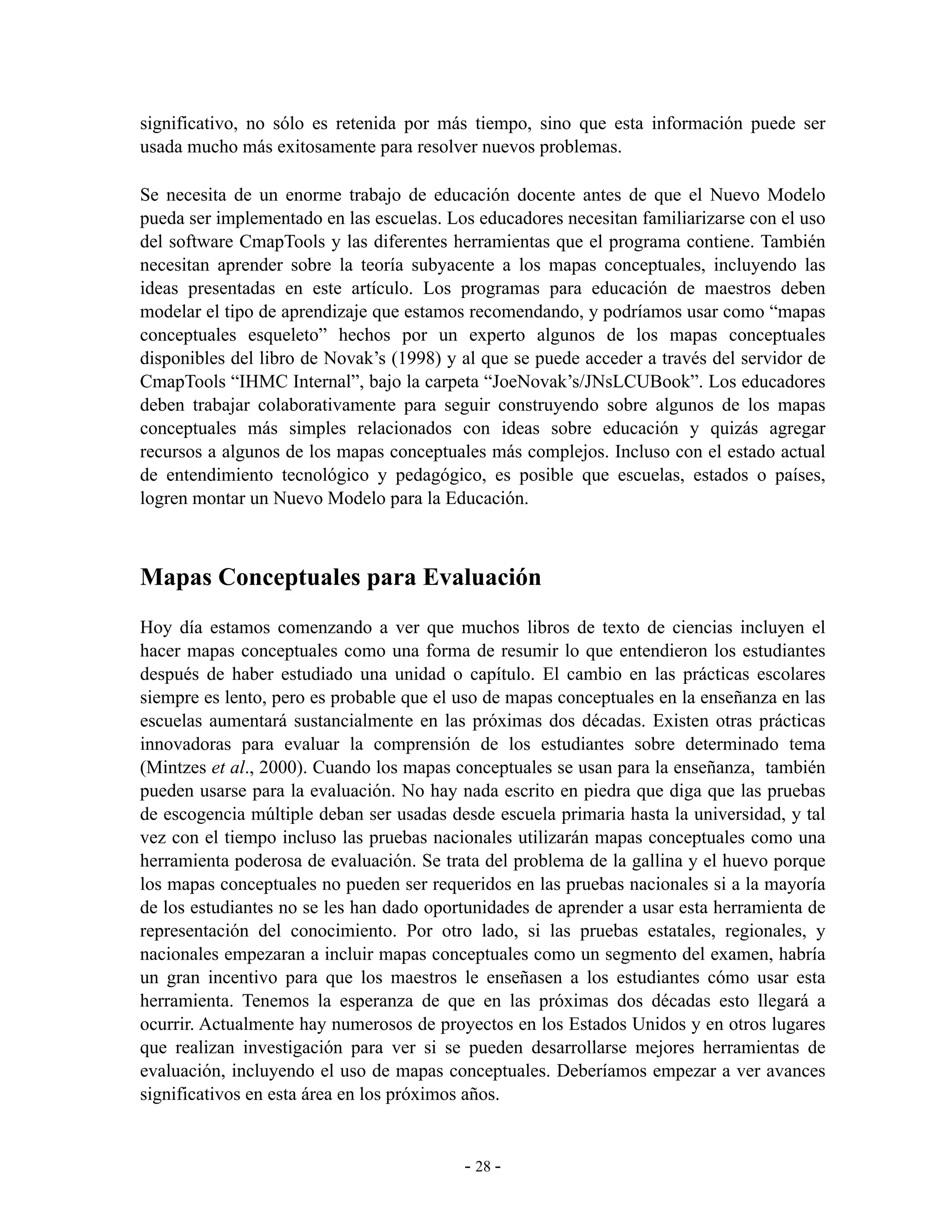 significativo, no sólo es retenida por más tiempo, sino que esta información puede ser
usada mucho más exitosamente para resolver nuevos problemas.

Se necesita de un enorme trabajo de educación docente antes de que el Nuevo Modelo
pueda ser implementado en las escuelas. Los educadores necesitan familiarizarse con el uso
del software CmapTools y las diferentes herramientas que el programa contiene. También
necesitan aprender sobre la teoría subyacente a los mapas conceptuales, incluyendo las
ideas presentadas en este artículo. Los programas para educación de maestros deben
modelar el tipo de aprendizaje que estamos recomendando, y podríamos usar como “mapas
conceptuales esqueleto” hechos por un experto algunos de los mapas conceptuales
disponibles del libro de Novak’s (1998) y al que se puede acceder a través del servidor de
CmapTools “IHMC Internal”, bajo la carpeta “JoeNovak’s/JNsLCUBook”. Los educadores
deben trabajar colaborativamente para seguir construyendo sobre algunos de los mapas
conceptuales más simples relacionados con ideas sobre educación y quizás agregar
recursos a algunos de los mapas conceptuales más complejos. Incluso con el estado actual
de entendimiento tecnológico y pedagógico, es posible que escuelas, estados o países,
logren montar un Nuevo Modelo para la Educación.



Mapas Conceptuales para Evaluación
Hoy día estamos comenzando a ver que muchos libros de texto de ciencias incluyen el
hacer mapas conceptuales como una forma de resumir lo que entendieron los estudiantes
después de haber estudiado una unidad o capítulo. El cambio en las prácticas escolares
siempre es lento, pero es probable que el uso de mapas conceptuales en la enseñanza en las
escuelas aumentará sustancialmente en las próximas dos décadas. Existen otras prácticas
innovadoras para evaluar la comprensión de los estudiantes sobre determinado tema
(Mintzes et al., 2000). Cuando los mapas conceptuales se usan para la enseñanza, también
pueden usarse para la evaluación. No hay nada escrito en piedra que diga que las pruebas
de escogencia múltiple deban ser usadas desde escuela primaria hasta la universidad, y tal
vez con el tiempo incluso las pruebas nacionales utilizarán mapas conceptuales como una
herramienta poderosa de evaluación. Se trata del problema de la gallina y el huevo porque
los mapas conceptuales no pueden ser requeridos en las pruebas nacionales si a la mayoría
de los estudiantes no se les han dado oportunidades de aprender a usar esta herramienta de
representación del conocimiento. Por otro lado, si las pruebas estatales, regionales, y
nacionales empezaran a incluir mapas conceptuales como un segmento del examen, habría
un gran incentivo para que los maestros le enseñasen a los estudiantes cómo usar esta
herramienta. Tenemos la esperanza de que en las próximas dos décadas esto llegará a
ocurrir. Actualmente hay numerosos de proyectos en los Estados Unidos y en otros lugares
que realizan investigación para ver si se pueden desarrollarse mejores herramientas de
evaluación, incluyendo el uso de mapas conceptuales. Deberíamos empezar a ver avances
significativos en esta área en los próximos años.


                                          - 28 -
 