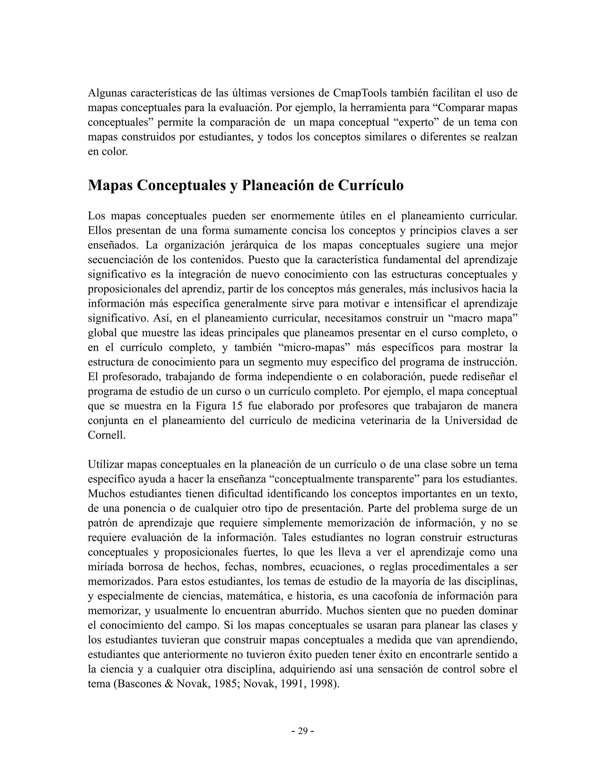 Algunas características de las últimas versiones de CmapTools también facilitan el uso de
mapas conceptuales para la evaluación. Por ejemplo, la herramienta para “Comparar mapas
conceptuales” permite la comparación de un mapa conceptual “experto” de un tema con
mapas construidos por estudiantes, y todos los conceptos similares o diferentes se realzan
en color.


Mapas Conceptuales y Planeación de Currículo
Los mapas conceptuales pueden ser enormemente útiles en el planeamiento curricular.
Ellos presentan de una forma sumamente concisa los conceptos y principios claves a ser
enseñados. La organización jerárquica de los mapas conceptuales sugiere una mejor
secuenciación de los contenidos. Puesto que la característica fundamental del aprendizaje
significativo es la integración de nuevo conocimiento con las estructuras conceptuales y
proposicionales del aprendiz, partir de los conceptos más generales, más inclusivos hacia la
información más específica generalmente sirve para motivar e intensificar el aprendizaje
significativo. Así, en el planeamiento curricular, necesitamos construir un “macro mapa”
global que muestre las ideas principales que planeamos presentar en el curso completo, o
en el currículo completo, y también “micro-mapas” más específicos para mostrar la
estructura de conocimiento para un segmento muy específico del programa de instrucción.
El profesorado, trabajando de forma independiente o en colaboración, puede rediseñar el
programa de estudio de un curso o un currículo completo. Por ejemplo, el mapa conceptual
que se muestra en la Figura 15 fue elaborado por profesores que trabajaron de manera
conjunta en el planeamiento del currículo de medicina veterinaria de la Universidad de
Cornell.

Utilizar mapas conceptuales en la planeación de un currículo o de una clase sobre un tema
específico ayuda a hacer la enseñanza “conceptualmente transparente” para los estudiantes.
Muchos estudiantes tienen dificultad identificando los conceptos importantes en un texto,
de una ponencia o de cualquier otro tipo de presentación. Parte del problema surge de un
patrón de aprendizaje que requiere simplemente memorización de información, y no se
requiere evaluación de la información. Tales estudiantes no logran construir estructuras
conceptuales y proposicionales fuertes, lo que les lleva a ver el aprendizaje como una
miríada borrosa de hechos, fechas, nombres, ecuaciones, o reglas procedimentales a ser
memorizados. Para estos estudiantes, los temas de estudio de la mayoría de las disciplinas,
y especialmente de ciencias, matemática, e historia, es una cacofonía de información para
memorizar, y usualmente lo encuentran aburrido. Muchos sienten que no pueden dominar
el conocimiento del campo. Si los mapas conceptuales se usaran para planear las clases y
los estudiantes tuvieran que construir mapas conceptuales a medida que van aprendiendo,
estudiantes que anteriormente no tuvieron éxito pueden tener éxito en encontrarle sentido a
la ciencia y a cualquier otra disciplina, adquiriendo así una sensación de control sobre el
tema (Bascones & Novak, 1985; Novak, 1991, 1998).



                                           - 29 -
 